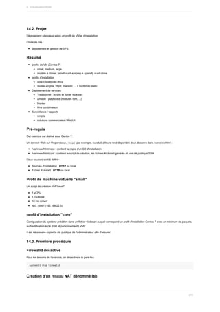 14.2.	Projet
Déploiement	silencieux	selon	un	profil	de	VM	et	d'installation.
Etude	de	cas	:
déploiement	et	gestion	de	VPS
Résumé
profils	de	VM	(Centos	7)
small,	medium,	large
modèle	à	cloner	:	small	+	virt-sysprep	+	sparsify	+	virt-clone
profils	d'installation
core	+	bootproto	dhcp
docker-engine,	httpd,	mariadb,	...	+	bootproto	static
Déploiement	de	services
Traditionnel	:	scripts	et	fichier	Kickstart
Ansible	:	playbooks	(modules	rpm,	...)
Docker
Une	combinaison
Surveillance	/	rapports
scripts
solutions	commerciales	/	WebUI
Pré-requis
Cet	exercice	est	réalisé	sous	Centos	7.
Un	serveur	Web	sur	l'hyperviseur,		
httpd		par	exemple,	ou	situé	ailleurs	rend	disponible	deux	dossiers	dans	/var/www/html	:
/var/www/html/repo	:	contient	la	copie	d'un	CD	d'installation
/var/www/html/conf	:	contient	le	script	de	création,	les	fichiers	Kickstart	générés	et	une	clé	publique	SSH
Deux	sources	sont	à	définir	:
Sources	d'installation	:	HTTP	ou	local
Fichier	Kickstart	:	HTTP	ou	local
Profil	de	machine	virtuelle	"small"
Un	script	de	création	VM	"small"
1	vCPU
1	Go	RAM
16	Go	qcow2
NIC	:	virb1	(192.168.22.0)
profil	d'installation	"core"
Configuration	du	système	prédéfini	dans	un	fichier	Kickstart	auquel	correspond	un	profil	d'installation	Centos	7	avec	un	minimum	de	paquets,
authentification	à	clé	SSH	et	partionnement	LVM2.
Il	est	nécessaire	copier	la	clé	publique	de	l'administrateur	afin	d'assurer
14.3.	Première	procédure
Firewalld	désactivé
Pour	les	besoins	de	l'exercice,	on	désactivera	le	pare-feu.
systemctl	stop	firewalld
Création	d'un	réseau	NAT	dénommé	lab
9.	Virtualisation	KVM
271
 