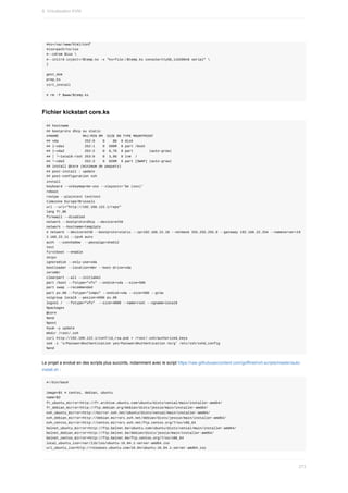#ks=/var/www/html/conf
#iso=path/to/iso
#--cdrom	$iso	
#--initrd-inject=/$temp.ks	-x	"ks=file:/$temp.ks	console=ttyS0,115200n8	serial"	
}
gest_dom
prep_ks
virt_install
#	rm	-f	$www/$temp.ks
Fichier	kickstart	core.ks
##	hostname
##	bootproto	dhcp	ou	static
##NAME												MAJ:MIN	RM		SIZE	RO	TYPE	MOUNTPOINT
##	vda													252:0				0				8G		0	disk
##	├─vda1										252:1				0		500M		0	part	/boot
##	├─vda2										252:2				0		6,7G		0	part								(auto-grow)
##	│	└─local0-root	253:0				0		3,9G		0	lvm		/
##	└─vda3										252:3				0		820M		0	part	[SWAP]	(auto-grow)
##	install	@core	(minimum	de	paquets)
##	post-install	:	update
##	post-configuration	ssh
install
keyboard	--vckeymap=be-oss	--xlayouts='be	(oss)'
reboot
rootpw	--plaintext	testtest
timezone	Europe/Brussels
url	--url="http://192.168.122.1/repo"
lang	fr_BE
firewall	--disabled
network	--bootproto=dhcp	--device=eth0
network	--hostname=template
#	network	--device=eth0	--bootproto=static	--ip=192.168.22.10	--netmask	255.255.255.0	--gateway	192.168.22.254	--nameserver=19
2.168.22.11	--ipv6	auto
auth		--useshadow		--passalgo=sha512
text
firstboot	--enable
skipx
ignoredisk	--only-use=vda
bootloader	--location=mbr	--boot-drive=vda
zerombr
clearpart	--all	--initlabel
part	/boot	--fstype="xfs"	--ondisk=vda	--size=500
part	swap	--recommended
part	pv.00	--fstype="lvmpv"	--ondisk=vda	--size=500	--grow
volgroup	local0	--pesize=4096	pv.00
logvol	/		--fstype="xfs"		--size=4000	--name=root	--vgname=local0
%packages
@core
%end
%post
#yum	-y	update
mkdir	/root/.ssh
curl	http://192.168.122.1/conf/id_rsa.pub	>	/root/.ssh/authorized_keys
sed	-i	's/PasswordAuthentication	yes/PasswordAuthentication	no/g'	/etc/ssh/sshd_config
%end
Le	projet	a	evolué	en	des	scripts	plus	succints,	notamment	avec	le	script	https://raw.githubusercontent.com/goffinet/virt-scripts/master/auto-
install.sh	:
#!/bin/bash
image=$1	#	centos,	debian,	ubuntu
name=$2
fr_ubuntu_mirror=http://fr.archive.ubuntu.com/ubuntu/dists/xenial/main/installer-amd64/
fr_debian_mirror=http://ftp.debian.org/debian/dists/jessie/main/installer-amd64/
ovh_ubuntu_mirror=http://mirror.ovh.net/ubuntu/dists/xenial/main/installer-amd64/
ovh_debian_mirror=http://debian.mirrors.ovh.net/debian/dists/jessie/main/installer-amd64/
ovh_centos_mirror=http://centos.mirrors.ovh.net/ftp.centos.org/7/os/x86_64
belnet_ubuntu_mirror=http://ftp.belnet.be/ubuntu.com/ubuntu/dists/xenial/main/installer-amd64/
belnet_debian_mirror=http://ftp.belnet.be/debian/dists/jessie/main/installer-amd64/
belnet_centos_mirror=http://ftp.belnet.be/ftp.centos.org/7/os/x86_64
local_ubuntu_iso=/var/lib/iso/ubuntu-16.04.1-server-amd64.iso
url_ubuntu_iso=http://releases.ubuntu.com/16.04/ubuntu-16.04.1-server-amd64.iso
9.	Virtualisation	KVM
273
 
