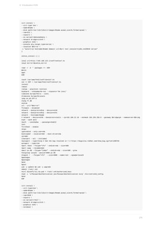 virt-install	
--virt-type	kvm	
--name=$name	
--disk	path=/var/lib/libvirt/images/$name.qcow2,size=8,format=qcow2	
--ram=512	
--vcpus=1	
--os-variant=debianwheezy	
--network	bridge=virbr0	
--graphics	none	
--console	pty,target_type=serial	
--location	$mirror	
-x	"auto=true	hostname=$name	domain=	url=$url	text	console=ttyS0,115200n8	serial"
}
centos_install	()	{
local	url=http://192.168.122.1/conf/centos7.ks
local	mirror=$centos_mirror
read	-r	-d	''	packages	<<-	EOM
@core
wget
EOM
touch	/var/www/html/conf/centos7.ks
cat	<<	EOF	>	/var/www/html/conf/centos7.ks
install
reboot
rootpw	--plaintext	testtest
keyboard	--vckeymap=be-oss	--xlayouts='be	(oss)'
timezone	Europe/Paris	--isUtc
#timezone	Europe/Brussels
lang	en_US.UTF-8
#lang	fr_BE
#cdrom
url	--url="$mirror"
firewall	--disabled
network	--bootproto=dhcp	--device=eth0
network	--bootproto=dhcp	--device=eth1
network	--hostname=$name
#	network	--device=eth0	--bootproto=static	--ip=192.168.22.10	--netmask	255.255.255.0	--gateway	$bridgeip4	--nameserver=$bridg
eip4	--ipv6	auto
#auth		--useshadow		--passalgo=sha512
text
firstboot	--enable
skipx
ignoredisk	--only-use=vda
bootloader	--location=mbr	--boot-drive=vda
zerombr
clearpart	--all	--initlabel
#autopart	--type=thinp	#	See	the	bug	resolved	in	7.3	https://bugzilla.redhat.com/show_bug.cgi?id=1290755
autopart	--type=lvm
#part	/boot	--fstype="xfs"	--ondisk=vda	--size=500
#part	swap	--recommended
#part	pv.00	--fstype="lvmpv"	--ondisk=vda	--size=500	--grow
#volgroup	local0	--pesize=4096	pv.00
#logvol	/		--fstype="xfs"		--size=4000	--name=root	--vgname=local0
%packages
$packages
%end
%post
yum	-y	update	&&	yum	-y	upgrade
#mkdir	/root/.ssh
#curl	${conf}/id_rsa.pub	>	/root/.ssh/authorized_keys
#sed	-i	's/PasswordAuthentication	yes/PasswordAuthentication	no/g'	/etc/ssh/sshd_config
%end
EOF
virt-install	
--virt-type=kvm	
--name=$name	
--disk	path=/var/lib/libvirt/images/$name.qcow2,size=8,format=qcow2	
--ram=2048	
--vcpus=1	
--os-variant=rhel7	
--network	bridge=virbr0	
--graphics	none	
--noreboot	
9.	Virtualisation	KVM
276
 