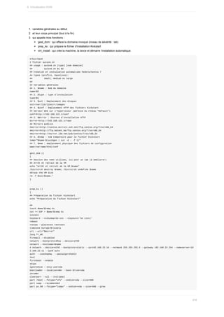 1.	 variables	générales	au	début
2.	 et	leur	corps	principal	(tout	à	la	fin)
3.	 qui	appelle	trois	fonctions	:
gest_dom	:	qui	efface	le	domaine	invoqué	(niveau	de	sévérité	:	lab)
prep_ks	:	qui	prépare	le	fichier	d'installation	Kickstart
virt_install	:	qui	crée	la	machine,	la	lance	et	démarre	l'installation	automatique.
#/bin/bash
#	fichier	autovm.sh
##	usage	:	autovm.sh	[type]	[nom	domaine]
##									autovm.sh	$1	$2
##	Création	et	installation	automatisée	Fedora/Centos	7
##	types	(profils,	baselines):
##									small,	medium	ou	large
##
##	Variables	générales
##	1.	$name	:	Nom	du	domaine
name=$2
##	2.	$type	:	type	d'installation
type=$1
##	3.	$vol	:	Emplacement	des	disques
vol=/var/lib/libvirt/images
##	4.	$conf	:	Emplacement	HTTP	des	fichiers	Kickstart
##	Serveur	Web	sur	l'hyperviseur	(adresse	du	réseau	"Default")
conf=http://192.168.122.1/conf
##	5.	$mirror	:	Sources	d'installation	HTTP
mirror=http://192.168.122.1/repo
##	Miroirs	publics
#mirror=http://centos.mirrors.ovh.net/ftp.centos.org/7/os/x86_64
#mirror=http://ftp.belnet.be/ftp.centos.org/7/os/x86_64
#mirror=http://mirror.i3d.net/pub/centos/7/os/x86_64
##	6.	$temp	:	nom	temporaire	pour	le	fichier	Kickstart
temp="$name-$(uuidgen	|	cut	-d	-	-f	1)"
##	7.	$www	:	emplacement	physique	des	fichiers	de	configuration
www=/var/www/html/conf
gest_dom	()
{
##	Gestion	des	noms	utilisés,	ici	pour	un	lab	(à	améliorer)
##	Arrêt	et	retrait	de	la	VM
echo	"Arrêt	et	retrait	de	la	VM	$name"
/bin/virsh	destroy	$name;	/bin/virsh	undefine	$name
#Erase	the	VM	disk
rm	-f	$vol/$name.*
}
prep_ks	()
{
##	Préparation	du	fichier	Kickstart
echo	"Préparation	du	fichier	Kickstart"
##
touch	$www/$temp.ks
cat	<<	EOF	>	$www/$temp.ks
install
keyboard	--vckeymap=be-oss	--xlayouts='be	(oss)'
reboot
rootpw	--plaintext	testtest
timezone	Europe/Brussels
url	--url="$mirror"
lang	fr_BE
firewall	--disabled
network	--bootproto=dhcp	--device=eth0
network	--hostname=$name
#	network	--device=eth0	--bootproto=static	--ip=192.168.22.10	--netmask	255.255.255.0	--gateway	192.168.22.254	--nameserver=19
2.168.22.11	--ipv6	auto
auth		--useshadow		--passalgo=sha512
text
firstboot	--enable
skipx
ignoredisk	--only-use=vda
bootloader	--location=mbr	--boot-drive=vda
zerombr
clearpart	--all	--initlabel
part	/boot	--fstype="xfs"	--ondisk=vda	--size=500
part	swap	--recommended
part	pv.00	--fstype="lvmpv"	--ondisk=vda	--size=500	--grow
9.	Virtualisation	KVM
278
 