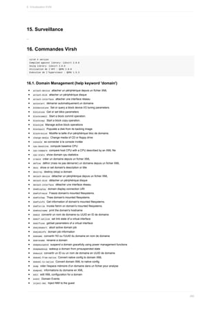 15.	Surveillance
...
16.	Commandes	Virsh
virsh	#	version
Compiled	against	library:	libvirt	2.0.0
Using	library:	libvirt	2.0.0
Utilisation	de	l'API	:	QEMU	2.0.0
Exécution	de	l'hyperviseur	:	QEMU	1.5.3
16.1.	Domain	Management	(help	keyword	'domain')
	
attach-device		attacher	un	périphérique	depuis	un	fichier	XML
	
attach-disk		attacher	un	périphérique	disque
	
attach-interface		attacher	une	interface	réseau
	
autostart		démarrer	automatiquement	un	domaine
	
blkdeviotune		Set	or	query	a	block	device	I/O	tuning	parameters.
	
blkiotune		Get	or	set	blkio	parameters
	
blockcommit		Start	a	block	commit	operation.
	
blockcopy		Start	a	block	copy	operation.
	
blockjob		Manage	active	block	operations
	
blockpull		Populate	a	disk	from	its	backing	image.
	
blockresize		Modifie	la	taille	d'un	périphérique	bloc	de	domaine.
	
change-media		Change	media	of	CD	or	floppy	drive
	
console		se	connecter	à	la	console	invitée
	
cpu-baseline		compute	baseline	CPU
	
cpu-compare		compare	host	CPU	with	a	CPU	described	by	an	XML	file
	
cpu-stats		show	domain	cpu	statistics
	
create		créer	un	domaine	depuis	un	fichier	XML
	
define		définir	(mais	ne	pas	démarrer)	un	domaine	depuis	un	fichier	XML
	
desc		show	or	set	domain's	description	or	title
	
destroy		destroy	(stop)	a	domain
	
detach-device		détacher	un	périphérique	depuis	un	fichier	XML
	
detach-disk		détacher	un	périphérique	disque
	
detach-interface		détacher	une	interface	réseau
	
domdisplay		domain	display	connection	URI
	
domfsfreeze		Freeze	domain's	mounted	filesystems.
	
domfsthaw		Thaw	domain's	mounted	filesystems.
	
domfsinfo		Get	information	of	domain's	mounted	filesystems.
	
domfstrim		Invoke	fstrim	on	domain's	mounted	filesystems.
	
domhostname		print	the	domain's	hostname
	
domid		convertir	un	nom	de	domaine	ou	UUID	en	ID	de	domaine
	
domif-setlink		set	link	state	of	a	virtual	interface
	
domiftune		get/set	parameters	of	a	virtual	interface
	
domjobabort		abort	active	domain	job
	
domjobinfo		domain	job	information
	
domname		convertir	l'ID	ou	l'UUID	du	domaine	en	nom	de	domaine
	
domrename		rename	a	domain
	
dompmsuspend		suspend	a	domain	gracefully	using	power	management	functions
	
dompmwakeup		wakeup	a	domain	from	pmsuspended	state
	
domuuid		convertir	un	ID	ou	un	nom	de	domaine	en	UUID	de	domaine
	
domxml-from-native		Convert	native	config	to	domain	XML
	
domxml-to-native		Convert	domain	XML	to	native	config
	
dump		vider	l'espace	mémoire	d'un	domaine	dans	un	fichier	pour	analyse
	
dumpxml		informations	du	domaine	en	XML
	
edit		edit	XML	configuration	for	a	domain
	
event		Domain	Events
	
inject-nmi		Inject	NMI	to	the	guest
9.	Virtualisation	KVM
280
 