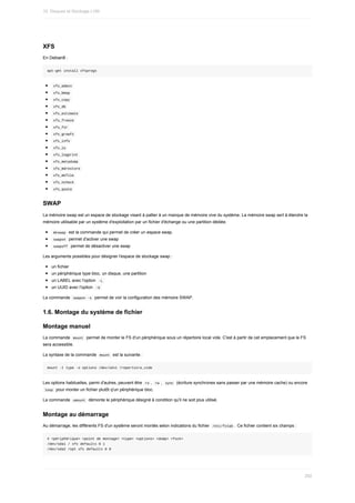 XFS
En	Debian8	:
apt-get	install	xfsprogs
	
xfs_admin	
	
xfs_bmap	
	
xfs_copy	
	
xfs_db	
	
xfs_estimate	
	
xfs_freeze	
	
xfs_fsr	
	
xfs_growfs	
	
xfs_info	
	
xfs_io	
	
xfs_logprint	
	
xfs_metadump	
	
xfs_mdrestore	
	
xfs_mkfile	
	
xfs_ncheck	
	
xfs_quota	
SWAP
La	mémoire	swap	est	un	espace	de	stockage	visant	à	pallier	à	un	manque	de	mémoire	vive	du	système.	La	mémoire	swap	sert	à	étendre	la
mémoire	utilisable	par	un	système	d'exploitation	par	un	fichier	d'échange	ou	une	partition	dédiée.
	
mkswap		est	la	commande	qui	permet	de	créer	un	espace	swap.
	
swapon		permet	d'activer	une	swap
	
swapoff		permet	de	désactiver	une	swap
Les	arguments	possibles	pour	désigner	l'espace	de	stockage	swap	:
un	fichier
un	périphérique	type	bloc,	un	disque,	une	partition
un	LABEL	avec	l'option		
-L	
un	UUID	avec	l'option		
-U	
La	commande		
swapon	-s		permet	de	voir	la	configuration	des	mémoire	SWAP.
1.6.	Montage	du	système	de	fichier
Montage	manuel
La	commande		
mount		permet	de	monter	le	FS	d'un	périphérique	sous	un	répertoire	local	vide.	C'est	à	partir	de	cet	emplacement	que	le	FS
sera	accessible.
La	syntaxe	de	la	commande		
mount		est	la	suivante	:
mount	-t	type	-o	options	/dev/sdx1	/repertoire_vide
Les	options	habituelles,	parmi	d'autres,	peuvent	être		
ro	,		
rw	,		sync		(écriture	synchrones	sans	passer	par	une	mémoire	cache)	ou	encore
	
loop		pour	monter	un	fichier	plutôt	q'un	périphérique	bloc.
La	commande		
umount		démonte	le	périphérique	désigné	à	condition	qu'il	ne	soit	plus	utilisé.
Montage	au	démarrage
Au	démarrage,	les	différents	FS	d'un	système	seront	montés	selon	indications	du	fichier		
/etc/fstab	.	Ce	fichier	contient	six	champs	:
#	<périphérique>	<point	de	montage>	<type>	<options>	<dump>	<fsck>
/dev/sda1	/	xfs	defaults	0	1
/dev/sda2	/opt	xfs	defaults	0	0
10.	Disques	et	Stockage	LVM
292
 