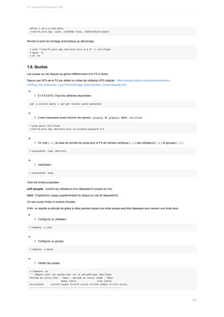 e2fsck	1.42.9	(4-Feb-2014)
/root/fs_ext4.img:	clean,	14/65536	files,	12638/262144	blocks
Rendre	le	point	de	montage	automatique	au	démarrage	:
#	echo	"/root/fs_ext4.img	/mnt/ext4	ext4	rw	0	0"	>>	/etc/fstab
#	mount	-a
#	df	-Th
1.8.	Quotas
Les	quotas	sur	les	disques	se	gèrent	différemment	d'un	FS	à	l'autre.
Depuis	que	XFS	est	le	FS	par	défaut	on	utilise	les	utilitaires	XFS	intégrés	:	https://access.redhat.com/documentation/en-
US/Red_Hat_Enterprise_Linux/7/html/Storage_Administration_Guide/xfsquota.html
1.	 En	FS	EXT4,	il	faut	les	utilitaires	disponibles	:
yum	-y	install	quota	||	apt-get	install	quota	quotatool
1.	 Il	sera	nécessaire	aussi	d'activer	les	options		
usrquota		et		
grpquota		dans		/etc/fstab		:
#	grep	quota	/etc/fstab
/root/fs_ext4.img	/mnt/ext4	ext4	rw,usrquota,grpquota	0	0
1.	 On	crée	(	
-c	)	la	base	de	donnée	de	quota	pour	le	FS	de	manière	verbeuse	(	
-v	)	des	utilisateurs	(	-u	)	et	groupes	(	-u	)	:
#	quotacheck	-cugv	/mnt/ext4
1.	 Vérification	:
#	quotacheck	-avug
Voici	les	limites	proposées	:
soft	(souple)	:	avertira	les	utilisateurs	d'un	dépassemnt	souple	(en	Ko).
hard	:	Empêchera	l'usage	supplémentaire	du	disque	en	cas	de	dépassemnt.
On	peut	aussi	limiter	le	nombre	d'inodes.
Enfin,	on	appelle	la	période	de	grâce	le	délai	pendant	lequel	une	limite	souple	peut	être	dépassée	pour	devenir	une	limite	dure.
1.	 Configurer	un	utilisateur
#	edquota	-u	jack
1.	 Configurer	un	groupe	:
#	edquota	-u	devel
1.	 Vérifier	les	quotas	:
#	repquota	-as
***	Rapport	pour	les	quotas	user	sur	le	périphérique	/dev/loop1
Période	de	sursis	bloc	:	7days	;	période	de	sursis	inode	:	7days
																								Space	limits																File	limits
Utilisateur					utilisé	souple	stricte	sursis	utilisé	souple	stricte	sursis
----------------------------------------------------------------------
10.	Disques	et	Stockage	LVM
295
 