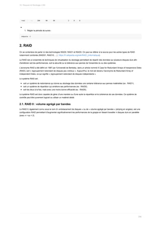root						--					20K						0K						0K														2					0					0
1.	 Régler	la	période	de	sursis	:
edquota	-t
2.	RAID
On	se	contentera	de	parler	ici	des	technologies	RAID0,	RAID1	et	RAID5.	On	peut	se	référer	à	la	source	pour	les	autres	types	de	RAID
notamment	combinés	(RAID01,	RAID10,	...)	:	https://fr.wikipedia.org/wiki/RAID_(informatique)
Le	RAID	est	un	ensemble	de	techniques	de	virtualisation	du	stockage	permettant	de	répartir	des	données	sur	plusieurs	disques	durs	afin
d'améliorer	soit	les	performances,	soit	la	sécurité	ou	la	tolérance	aux	pannes	de	l'ensemble	du	ou	des	systèmes.
L'acronyme	RAID	a	été	défini	en	1987	par	l'Université	de	Berkeley,	dans	un	article	nommé	A	Case	for	Redundant	Arrays	of	Inexpensive	Disks
(RAID),	soit	«	regroupement	redondant	de	disques	peu	onéreux	».	Aujourd'hui,	le	mot	est	devenu	l'acronyme	de	Redundant	Array	of
Independent	Disks,	ce	qui	signifie	«	regroupement	redondant	de	disques	indépendants	».
Le	système	RAID	est	:
soit	un	système	de	redondance	qui	donne	au	stockage	des	données	une	certaine	tolérance	aux	pannes	matérielles	(ex	:	RAID1).
soit	un	système	de	répartition	qui	améliore	ses	performances	(ex	:	RAID0).
soit	les	deux	à	la	fois,	mais	avec	une	moins	bonne	efficacité	(ex	:	RAID5).
Le	système	RAID	est	donc	capable	de	gérer	d'une	manière	ou	d'une	autre	la	répartition	et	la	cohérence	de	ces	données.	Ce	système	de
contrôle	peut	être	purement	logiciel	ou	utiliser	un	matériel	dédié.
2.1.	RAID	0	:	volume	agrégé	par	bandes
Le	RAID	0,	également	connu	sous	le	nom	d'«	entrelacement	de	disques	»	ou	de	«	volume	agrégé	par	bandes	»	(striping	en	anglais),	est	une
configuration	RAID	permettant	d'augmenter	significativement	les	performances	de	la	grappe	en	faisant	travailler	n	disques	durs	en	parallèle
(avec	n	>	ou	=	2).
10.	Disques	et	Stockage	LVM
296
 