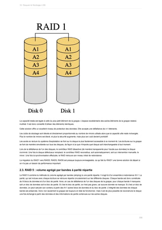 La	capacité	totale	est	égale	à	celle	du	plus	petit	élément	de	la	grappe.	L'espace	excédentaire	des	autres	éléments	de	la	grappe	restera
inutilisé.	Il	est	donc	conseillé	d'utiliser	des	éléments	identiques.
Cette	solution	offre	un	excellent	niveau	de	protection	des	données.	Elle	accepte	une	défaillance	de	n-1	éléments.
Les	coûts	de	stockage	sont	élevés	et	directement	proportionnels	au	nombre	de	miroirs	utilisés	alors	que	la	capacité	utile	reste	inchangée.
Plus	le	nombre	de	miroirs	est	élevé,	et	plus	la	sécurité	augmente,	mais	plus	son	coût	devient	prohibitif.
Les	accès	en	lecture	du	système	d'exploitation	se	font	sur	le	disque	le	plus	facilement	accessible	à	ce	moment-là.	Les	écritures	sur	la	grappe
se	font	de	manière	simultanée	sur	tous	les	disques,	de	façon	à	ce	que	n'importe	quel	disque	soit	interchangeable	à	tout	moment.
Lors	de	la	défaillance	de	l'un	des	disques,	le	contrôleur	RAID	désactive	(de	manière	transparente	pour	l'accès	aux	données)	le	disque
incriminé.	Une	fois	le	disque	défectueux	remplacé,	le	contrôleur	RAID	reconstitue,	soit	automatiquement,	soit	sur	intervention	manuelle,	le
miroir.	Une	fois	la	synchronisation	effectuée,	le	RAID	retrouve	son	niveau	initial	de	redondance.
La	migration	du	RAID1	vers	RAID0,	RAID5,	RAID6	est	presque	toujours	envisageable,	ce	qui	fait	du	RAID1	une	bonne	solution	de	départ	si
on	n'a	pas	un	besoin	de	performance	important.
2.3.	RAID	5	:	volume	agrégé	par	bandes	à	parité	répartie
Le	RAID	5	combine	la	méthode	du	volume	agrégé	par	bandes	(striping)	à	une	parité	répartie.	Il	s'agit	là	d'un	ensemble	à	redondance	N+1.	La
parité,	qui	est	incluse	avec	chaque	écriture	se	retrouve	répartie	circulairement	sur	les	différents	disques.	Chaque	bande	est	donc	constituée
de	N	blocs	de	données	et	d'un	bloc	de	parité.	Ainsi,	en	cas	de	défaillance	de	l'un	des	disques	de	la	grappe,	pour	chaque	bande	il	manquera
soit	un	bloc	de	données	soit	le	bloc	de	parité.	Si	c'est	le	bloc	de	parité,	ce	n'est	pas	grave,	car	aucune	donnée	ne	manque.	Si	c'est	un	bloc	de
données,	on	peut	calculer	son	contenu	à	partir	des	N-1	autres	blocs	de	données	et	du	bloc	de	parité.	L'intégrité	des	données	de	chaque
bande	est	préservée.	Donc	non	seulement	la	grappe	est	toujours	en	état	de	fonctionner,	mais	il	est	de	plus	possible	de	reconstruire	le	disque
une	fois	échangé	à	partir	des	données	et	des	informations	de	parité	contenues	sur	les	autres	disques.
10.	Disques	et	Stockage	LVM
298
 