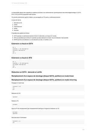 La	disponibilité	dépend	des	capacités	du	système	de	fichiers	à	se	redimensionner	dynamiquement	sans	démontage/montage.	En	2015,
EXT4,	XFS	et	BTRFS	supportent	cette	fonction.
On	prendra	certainement	garde	à	réaliser	une	sauvegarde	du	FS	avant	un	redimensionnement.
Le	plus	sûr	est	de	:
1.	 démonter	le	FS
2.	 vérifier
3.	 redimensionner
4.	 vérifier
5.	 remonter
Propriétés	des	système	de	fichiers
EXT4	autorise	un	redimensionnement	à	froid	(LV	démonté)	ou	à	chaud	(LV	monté).
XFS	se	caractérise	par	le	fait	qu'il	n'autorise	que	des	extensions	à	chaud.	Aucune	réduction	n'est	possible.
BTRFS	permet	une	extension	ou	une	réduction	sur	des	LV	montés	ou	non.
Extension	à	chaud	en	EXT4
df	-h
lvextend	-L	+1G	/dev/vg1/lv1
resize2fs	/dev/vg1/lv1
lvs
df	-h
Extension	à	chaud	en	XFS
df	-h
lvextend	-L	+1G	/dev/vg1/lv1
xfs_growfs	/dev/vg1/lv1
lvs
df	-h
Réduction	en	EXT4	:	démonté	et	vérifié
Remplacement	d'un	espace	de	stockage	(disque	SATA,	partition)	en	mode	linear
Remplacement	d'un	espace	de	stockage	(disque	SATA,	partition)	en	mode	mirorring
Passage	en	mode	linear
lvconvert	-m	0
lvs
pvs
Réduction	du	VG
vgreduce
Retrait	du	PV
pvremove
Ajout	du	PV	de	remplacement	(pas	nécessairement	identique	à	l'original)	et	extension	du	VG
pvcreate
vgextend
Reconstruction	et	vérification
lvconvert	-m	1
lvs
10.	Disques	et	Stockage	LVM
303
 