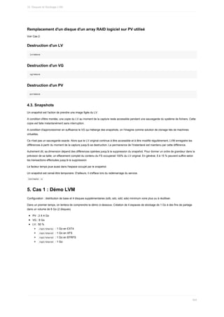 Remplacement	d'un	disque	d'un	array	RAID	logiciel	sur	PV	utilisé
Voir	Cas	2.
Destruction	d'un	LV
lvremove
Destruction	d'un	VG
vgremove
Destruction	d'un	PV
pvremove
4.3.	Snapshots
Un	snapshot	est	l'action	de	prendre	une	image	figée	du	LV.
A	condition	d'être	montée,	une	copie	du	LV	au	moment	de	la	capture	reste	accessible	pendant	une	sauvegarde	du	système	de	fichiers.	Cette
copie	est	faite	instantanément	sans	interruption.
A	condition	d'approvisionner	en	suffisance	le	VG	qui	héberge	des	snapshots,	on	l'imagine	comme	solution	de	clonage	liés	de	machines
virtuelles.
Ce	n'est	pas	un	sauvegarde	exacte.	Alors	que	le	LV	original	continue	à	être	accessible	et	à	être	modifié	régulièrement,	LVM	enregistre	les
différences	à	partir	du	moment	de	la	capture	jusqu'à	sa	destruction.	La	permanence	de	l'instantané	est	maintenu	par	cette	différence.
Autrement	dit,	sa	dimension	dépend	des	différences	opérées	jusqu'à	la	suppression	du	snapshot.	Pour	donner	un	ordre	de	grandeur	dans	la
prévision	de	sa	taille,	un	effacement	complet	du	contenu	du	FS	occuperait	100%	du	LV	original.	En	général,	5	à	15	%	peuvent	suffire	selon
les	transactions	effectuées	jusqu'à	la	suppression.
Le	facteur	temps	joue	aussi	dans	l'espace	occupé	par	le	snapshot.
Un	snapshot	est	censé	être	temporaire.	D'ailleurs,	il	s'efface	lors	du	redémarrage	du	service.
	
lvcreate	-s	
5.	Cas	1	:	Démo	LVM
Configuration	:	distribution	de	base	et	4	disques	supplémentaires	(sdb,	sdc,	sdd,	sde)	minimum	voire	plus	ou	à	réutiliser.
Dans	un	premier	temps,	on	tentera	de	comprendre	la	démo	ci-dessous.	Création	de	4	espaces	de	stockage	de	1	Go	à	des	fins	de	partage
dans	un	volume	de	8	Go	(2	disques)
PV	:	2	X	4	Go
VG	:	8	Go
LV	:	50	%
	
/opt/share1		:	1	Go	en	EXT4
	
/opt/share2		:	1	Go	en	XFS
	
/opt/share3		:	1	Go	en	BTRFS
	
/opt/share4		:	1	Go
10.	Disques	et	Stockage	LVM
304
 