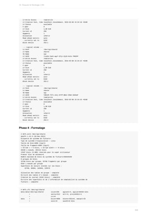 LV	Write	Access								read/write
		LV	Creation	host,	time	localhost.localdomain,	2015-03-08	15:34:18	+0100
		LV	Status														available
		#	open																	0
		LV	Size																1,00	GiB
		Current	LE													256
		Segments															1
		Allocation													inherit
		Read	ahead	sectors					auto
		-	currently	set	to					8192
		Block	device											253:1
		---	Logical	volume	---
		LV	Path																/dev/vg1/share3
		LV	Name																share3
		VG	Name																vg1
		LV	UUID																rLoohn-Vwzk-wgv7-GYjc-6jU3-Hc3x-7RdZkP
		LV	Write	Access								read/write
		LV	Creation	host,	time	localhost.localdomain,	2015-03-08	15:34:22	+0100
		LV	Status														available
		#	open																	0
		LV	Size																1,00	GiB
		Current	LE													256
		Segments															1
		Allocation													inherit
		Read	ahead	sectors					auto
		-	currently	set	to					8192
		Block	device											253:2
		---	Logical	volume	---
		LV	Path																/dev/vg1/share4
		LV	Name																share4
		VG	Name																vg1
		LV	UUID																Yd0L8h-TZ7v-zUvj-6YYP-WBut-D3mn-GAZUaF
		LV	Write	Access								read/write
		LV	Creation	host,	time	localhost.localdomain,	2015-03-08	15:34:25	+0100
		LV	Status														available
		#	open																	0
		LV	Size																1,00	GiB
		Current	LE													256
		Segments															1
		Allocation													inherit
		Read	ahead	sectors					auto
		-	currently	set	to					8192
		Block	device											253:3
Phase	4	:	Formatage
#	mkfs.ext4	/dev/vg1/share1
mke2fs	1.42.9	(28-Dec-2013)
Étiquette	de	système	de	fichiers=
Type	de	système	d'exploitation	:	Linux
Taille	de	bloc=4096	(log=2)
Taille	de	fragment=4096	(log=2)
«	Stride	»	=	0	blocs,	«	Stripe	width	»	=	0	blocs
65536	i-noeuds,	262144	blocs
13107	blocs	(5.00%)	réservés	pour	le	super	utilisateur
Premier	bloc	de	données=0
Nombre	maximum	de	blocs	du	système	de	fichiers=268435456
8	groupes	de	blocs
32768	blocs	par	groupe,	32768	fragments	par	groupe
8192	i-noeuds	par	groupe
Superblocs	de	secours	stockés	sur	les	blocs	:
				32768,	98304,	163840,	229376
Allocation	des	tables	de	groupe	:	complété																								
Écriture	des	tables	d'i-noeuds	:	complété																								
Création	du	journal	(8192	blocs)	:	complété
Écriture	des	superblocs	et	de	l'information	de	comptabilité	du	système	de
fichiers	:	complété
#	mkfs.xfs	/dev/vg1/share2
meta-data=/dev/vg1/share2								isize=256				agcount=4,	agsize=65536	blks
									=																							sectsz=512			attr=2,	projid32bit=1
									=																							crc=0
data					=																							bsize=4096			blocks=262144,	imaxpct=25
									=																							sunit=0						swidth=0	blks
10.	Disques	et	Stockage	LVM
308
 