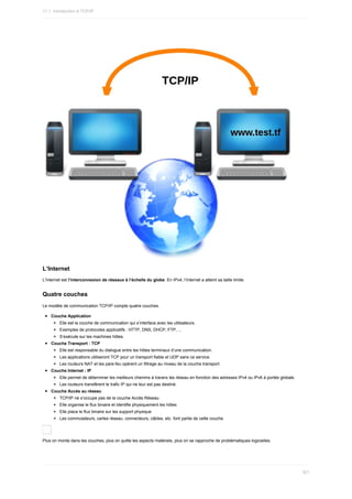 L’Internet
L'Internet	est	l’interconnexion	de	réseaux	à	l’échelle	du	globe.	En	IPv4,	l’Internet	a	atteint	sa	taille	limite.
Quatre	couches
Le	modèle	de	communication	TCP/IP	compte	quatre	couches.
Couche	Application
Elle	est	la	couche	de	communication	qui	s’interface	avec	les	utilisateurs.
Exemples	de	protocoles	applicatifs	:	HTTP,	DNS,	DHCP,	FTP,	...
S’exécute	sur	les	machines	hôtes.
Couche	Transport	:	TCP
Elle	est	responsable	du	dialogue	entre	les	hôtes	terminaux	d’une	communication.
Les	applications	utiliseront	TCP	pour	un	transport	fiable	et	UDP	sans	ce	service.
Les	routeurs	NAT	et	les	pare-feu	opèrent	un	filtrage	au	niveau	de	la	couche	transport.
Couche	Internet	:	IP
Elle	permet	de	déterminer	les	meilleurs	chemins	à	travers	les	réseau	en	fonction	des	adresses	IPv4	ou	IPv6	à	portée	globale.
Les	routeurs	transfèrent	le	trafic	IP	qui	ne	leur	est	pas	destiné.
Couche	Accès	au	réseau
TCP/IP	ne	s’occupe	pas	de	la	couche	Accès	Réseau
Elle	organise	le	flux	binaire	et	identifie	physiquement	les	hôtes
Elle	place	le	flux	binaire	sur	les	support	physique
Les	commutateurs,	cartes	réseau,	connecteurs,	câbles,	etc.	font	partie	de	cette	couche
Plus	on	monte	dans	les	couches,	plus	on	quitte	les	aspects	matériels,	plus	on	se	rapproche	de	problématiques	logicielles.
11.1.	Introduction	à	TCP/IP
321
 