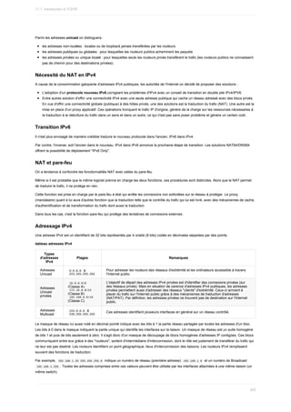 Parmi	les	adresses	unicast	on	distinguera	:
les	adresses	non-routées	:	locales	ou	de	loopback	jamais	transférées	par	les	routeurs.
les	adresses	publiques	ou	globales	:	pour	lesquelles	les	routeurs	publics	acheminent	les	paquets
les	adresses	privées	ou	unique	locale	:	pour	lesquelles	seuls	les	routeurs	privés	transfèrent	le	trafic	(les	routeurs	publics	ne	connaissent
pas	de	chemin	pour	des	destinations	privées).
Nécessité	du	NAT	en	IPv4
A	cause	de	la	consommation	galopante	d'adresses	IPv4	publiques,	les	autorités	de	l'Internet	on	décidé	de	proposer	des	solutions	:
L'adoption	d'un	protocole	nouveau	IPv6	corrigeant	les	problèmes	d'IPv4	avec	un	conseil	de	transition	en	double	pile	IPv4/IPV6.
Entre	autres	solution	d'offrir	une	connectivité	IPv4	avec	une	seule	adresse	publique	qui	cache	un	réseau	adressé	avec	des	blocs	privés.
En	vue	d'offrir	une	connectivité	globale	(publique)	à	des	hôtes	privés,	une	des	solutions	est	la	traduction	du	trafic	(NAT).	Une	autre	est	la
mise	en	place	d'un	proxy	applicatif.	Ces	opérations	tronquent	le	trafic	IP	d'origine,	génère	de	la	charge	sur	les	ressources	nécessaires	à
la	traduction	à	la	réécriture	du	trafic	dans	un	sens	et	dans	un	autre,	ce	qui	n'est	pas	sans	poser	problème	et	génère	un	certain	coût.
Transition	IPv6
Il	n'est	plus	envisagé	de	manière	crédible	traduire	le	nouveau	protocole	dans	l'ancien,	IPv6	dans	IPv4.
Par	contre,	l'inverse,	soit	l'ancien	dans	le	nouveau,	IPv4	dans	IPv6	annonce	la	prochaine	étape	de	transition.	Les	solutions	NAT64/DNS64
offrent	la	possibilité	de	déploiement	"IPv6	Only".
NAT	et	pare-feu
On	a	tendance	à	confondre	les	fonctionnalités	NAT	avec	celles	du	pare-feu.
Même	si	il	est	probable	que	le	même	logiciel	prenne	en	charge	les	deux	fonctions,	ces	procédures	sont	distinctes.	Alors	que	le	NAT	permet
de	traduire	le	trafic,	il	ne	protège	en	rien.
Cette	fonction	est	prise	en	charge	par	le	pare-feu	à	état	qui	arrête	les	connexions	non	sollicitées	sur	le	réseau	à	protéger.	Le	proxy
(mandataire)	quant	à	lui	aura	d'autres	fonction	que	la	traduction	telle	que	le	contrôle	du	trafic	qui	lui	est	livré,	avec	des	mécanismes	de	cache,
d'authentification	et	de	transformation	du	trafic	dont	aussi	la	traduction.
Dans	tous	les	cas,	c'est	la	fonction	pare-feu	qui	protège	des	tentatives	de	connexions	externes.
Adressage	IPv4
Une	adresse	IPv4	est	un	identifiant	de	32	bits	représentés	par	4	octets	(8	bits)	codés	en	décimales	séparées	par	des	points.
tableau	adresses	IPv4
Types
d'adresses
IPv4
Plages Remarques
Adresses
Unicast
	
0.0.0.0		à
	
223.255.255.255	
Pour	adresser	les	routeurs	des	réseaux	d'extrémité	et	les	ordinateurs	accessible	à	travers
l'Internet	public
Adresses
Unicast
privées
	
10.0.0.0/8	
(Classe	A),
	
172.16.0.0/12	
(Classe	B),
	
192.168.0.0/16	
(Classe	C)
L'objectif	de	départ	des	adresses	IPv4	privées	est	d'identifier	des	connexions	privées	(sur
des	réseaux	privés).	Mais	en	situation	de	carence	d'adresses	IPv4	publiques,	les	adresses
privées	permettent	aussi	d'adresser	des	réseaux	"clients"	d'extrémité.	Ceux-ci	arrivent	à
placer	du	trafic	sur	l'Internet	public	grâce	à	des	mécanismes	de	traduction	d'adresses
(NAT/PAT).	Par	défintion,	les	adresses	privées	ne	trouvent	pas	de	destination	sur	l'Internet
public.
Adresses
Multicast
	
224.0.0.0		à
	
239.255.255.255	
Ces	adresses	identifient	plusieurs	interfaces	en	général	sur	un	réseau	contrôlé.
Le	masque	de	réseau	lui	aussi	noté	en	décimal	pointé	indique	avec	les	bits	à	1	la	partie	réseau	partagée	par	toutes	les	adresses	d'un	bloc.
Les	bits	à	0	dans	le	masque	indiquent	la	partie	unique	qui	identifie	les	interfaces	sur	la	liaison.	Un	masque	de	réseau	est	un	suite	homogène
de	bits	1	et	puis	de	bits	seulement	à	zéro.	Il	s'agit	donc	d'un	masque	de	découpage	de	blocs	homogènes	d'adresses	IP	contigües.	Ces	blocs
communiquent	entre	eux	grâce	à	des	"routeurs",	sortent	d'intermédiaire	d'interconnexion,	dont	le	rôle	est	justement	de	transférer	du	trafic	qui
ne	leur	est	pas	destiné.	Les	routeurs	identifient	un	point	géographique,	lieux	d'interconnexion	des	liaisons.	Les	routeurs	IPv4	remplissent
souvent	des	fonctions	de	traduction.
Par	exemple,		
192.168.1.25	255.255.255.0		indique	un	numéro	de	réseau	(première	adresse)		
192.168.1.0		et	un	numéro	de	Broadcast
	
192.168.1.255	.	Toutes	les	adresses	comprises	entre	ces	valeurs	peuvent	être	utilisée	par	les	interfaces	attachées	à	une	même	liaison	(un
même	switch).
11.1.	Introduction	à	TCP/IP
325
 