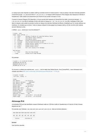 Le	masque	peut	aussi	respecter	la	notation	CIDR	qui	consiste	à	écrire	le	nombre	de	bits	à	1	dans	le	masque.	Soit	dans	l'exemple	précédent
une	écriture	de	type		
/24		pour	les	24	bits	à	1	(	
255.255.255.0	).	Le	masque	CIDR	s'impose	en	IPv6	(imaginez	des	masques	de	128	bits	en
hexadécimal).	Cette	notation	est	certainement	plus	intuitive	et	plus	simple	à	encoder	ou	à	lire.
A	cause	du	manque	d'espace	IPv4	disponible,	on	trouve	souvent	des	masques	qui	chevauchent	les	octets,	comme	par	exemple		
/27	
(	
255.255.255.224	)	qui	offre	32	adresses	(5	bits	à	zéro	dans	le	masque)	ou		
/30		(	255.255.255.252	)	qui	offre	4	adresses	(2	bits	à	zéro
dans	le	masque),	sans	oublier	la	première	(numéro	du	réseau)	et	la	dernière	(l'adresse	de	diffusion,	broadcast)	que	l'on	ne	peut	attribuer	aux
interfaces.	On	constate	que	si	le	bits	à	1	dans	le	masque	indiquent	le	découpage	de	cet	espace	codé	sur	32	bits,	les	bits	à	zéro	restants
donnent	l'étendue	du	bloc.
L'utilitaire		
ipcalc		calcule	pour	nous	les	adresses	IP	:
#	ipcalc	--help
Usage:	ipcalc	[OPTION...]
		-c,	--check									Validate	IP	address	for	specified	address	family
		-4,	--ipv4										IPv4	address	family	(default)
		-6,	--ipv6										IPv6	address	family
		-b,	--Broadcast					Display	calculated	Broadcast	address
		-h,	--hostname						Show	hostname	determined	via	DNS
		-m,	--netmask							Display	default	netmask	for	IP	(class	A,	B,	or	C)
		-n,	--network							Display	network	address
		-p,	--prefix								Display	network	prefix
		-s,	--silent								Don't	ever	display	error	messages
Help	options:
		-?,	--help										Show	this	help	message
		--usage													Display	brief	usage	message
Par	exemple	:
#	ipcalc	-n	-b	-m	192.167.87.65/26
NETMASK=255.255.255.192
BROADCAST=192.167.87.127
NETWORK=192.167.87.64
On	trouvera	un	utilitaire	plus	explicite	avec		
sipcalc	,	il	est	en	dépôt	chez	Debian/Ubuntu.	Sous	Centos/RHEL,	il	sera	nécessaire	de	le
compiler	sois-même	(http://www.routemeister.net/projects/sipcalc/files/sipcalc-1.1.6.tar.gz).
#	sipcalc	-I	ens33
-[int-ipv4	:	ens33]	-	0
[CIDR]
Host	address								-	172.16.98.241
Host	address	(decimal)				-	2886755057
Host	address	(hex)				-	AC1062F1
Network	address								-	172.16.98.0
Network	mask								-	255.255.255.0
Network	mask	(bits)				-	24
Network	mask	(hex)				-	FFFFFF00
Broadcast	address				-	172.16.98.255
Cisco	wildcard								-	0.0.0.255
Addresses	in	network				-	256
Network	range								-	172.16.98.0	-	172.16.98.255
Usable	range								-	172.16.98.1	-	172.16.98.254
Adressage	IPv6
Les	adresses	IPv6	sont	des	identifiants	uniques	d'interfaces	codés	sur	128	bits	et	notés	en	hexadécimal	en	8	mots	de	16	bits	(4	hexas)
séparés	par	des	":".
Par	exemple,	pour	l'adresse		
2001:0db8:00f4:0845:ea82:0627:e202:24fe/64		dans	son	écriture	extensive	:
2001:0db8:00f4:0845:ea82:0627:e202:24fe
----	----	----	----	----	----	----	----
16b		16b		16b		16b		16b		16b		16b		16b
-------------------	-------------------
				Préfixe										Interface	ID
Ecriture
Voici	l'écriture	résumée	:
11.1.	Introduction	à	TCP/IP
326
 