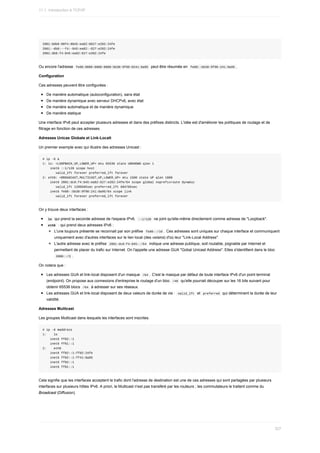 2001:0db8:00f4:0845:ea82:0627:e202:24fe
2001:-db8:--f4:-845:ea82:-627:e202:24fe
2001:db8:f4:845:ea82:627:e202:24fe
Ou	encore	l'adresse		
fe80:0000:0000:0000:bb38:9f98:0241:8a95		peut	être	résumée	en		
fe80::bb38:9f98:241:8a95	.
Configuration
Ces	adresses	peuvent	être	configurées	:
De	manière	automatique	(autoconfiguration),	sans	état
De	manière	dynamique	avec	serveur	DHCPv6,	avec	état
De	manière	automatique	et	de	manière	dynamique
De	manière	statique
Une	interface	IPv6	peut	accepter	plusieurs	adresses	et	dans	des	préfixes	distincts.	L'idée	est	d'améliorer	les	politiques	de	routage	et	de
filtrage	en	fonction	de	ces	adresses.
Adresses	Unicas	Globale	et	Link-Localt
Un	premier	exemple	avec	qui	illustre	des	adresses	Unicast	:
#	ip	-6	a
1:	lo:	<LOOPBACK,UP,LOWER_UP>	mtu	65536	state	UNKNOWN	qlen	1
				inet6	::1/128	scope	host
							valid_lft	forever	preferred_lft	forever
2:	eth0:	<BROADCAST,MULTICAST,UP,LOWER_UP>	mtu	1500	state	UP	qlen	1000
				inet6	2001:dc8:f4:845:ea82:627:e202:24fe/64	scope	global	noprefixroute	dynamic
							valid_lft	1209585sec	preferred_lft	604785sec
				inet6	fe80::bb38:9f98:241:8a95/64	scope	link
							valid_lft	forever	preferred_lft	forever
On	y	trouve	deux	interfaces	:
	
lo		qui	prend	la	seconde	adresse	de	l'espace	IPv6.		
::1/128		ne	joint	qu'elle-même	directement	comme	adresse	de	"Loopback".
	
eth0		:	qui	prend	deux	adresses	IPv6	:
L'une	toujours	présente	se	reconnait	par	son	préfixe		
fe80::/10	.	Ces	adresses	sont	uniques	sur	chaque	interface	et	communiquent
uniquement	avec	d'autres	interfaces	sur	le	lien	local	(des	voisins)	d'où	leur	"Link-Local	Address".
L'autre	adresse	avec	le	préfixe		
2001:dc8:f4:845::/64		indique	une	adresse	publique,	soit	routable,	joignable	par	Internet	et
permettant	de	placer	du	trafic	sur	Internet.	On	l'appelle	une	adresse	GUA	"Gobal	Unicast	Address".	Elles	s'identifient	dans	le	bloc
	
2000::/3	.
On	notera	que	:
Les	adresses	GUA	et	link-local	disposent	d'un	masque		
/64	.	C'est	le	masque	par	défaut	de	toute	interface	IPv6	d'un	point	terminal
(endpoint).	On	propose	aux	connexions	d'entreprise	le	routage	d'un	bloc		
/48		qu'elle	pourrait	découper	sur	les	16	bits	suivant	pour
obtenir	65536	blocs		
/64		à	adresser	sur	ses	réseaux.
Les	adresses	GUA	et	link-local	disposent	de	deux	valeurs	de	durée	de	vie	:		
valid_lft		et		
preferred		qui	déterminent	la	durée	de	leur
validité.
Adresses	Mulitcast
Les	groupes	Multicast	dans	lesquels	les	interfaces	sont	inscrites.
#	ip	-6	maddress
1:				lo
				inet6	ff02::1
				inet6	ff01::1
2:				eth0
				inet6	ff02::1:ff02:24fe
				inet6	ff02::1:ff41:8a95
				inet6	ff02::1
				inet6	ff01::1
Cela	signifie	que	les	interfaces	acceptent	le	trafic	dont	l'adresse	de	destination	est	une	de	ces	adresses	qui	sont	partagées	par	plusieurs
interfaces	sur	plusieurs	hôtes	IPv6.	A	priori,	le	Multicast	n'est	pas	transféré	par	les	routeurs	;	les	commutateurs	le	traitent	comme	du
Broadcast	(Diffusion).
11.1.	Introduction	à	TCP/IP
327
 