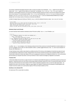 Ceci	précisé,	le	Multicast	IPv6	désigne	finement	le	trafic	sur	base	de	la	portée	et	d'une	destination.		
ff02::1		signifie	"tous	les	hôtes	sur	le
réseau	local";		
ff01::1		signifie	"tous	les	hôtes	sur	le	noeud	local".	Les	adresses		
ff02::1:ff02:24fe			ff02::1:ff41:8a95		servent	de
destination	au	trafic	Neighbor	Discovery	(voir	plus	bas)	qui	demande	l'adresse	physique	de	livraison	inconnue	d'une	adresse	IPv6	à	joindre,
donc	connue	d'avance.	On	reconnait	après	le	préfixe		
ff02::1:ff/104		les	24	derniers	bits		
02:24fe		et		ff41:8a95		de	chacune	des	deux
adresses		
2001:db8:f4:845:ea82:627:e202:24fe		et		
fe80::bb38:9f98:241:8a95	.	Il	y	aura	une	adresse	Multicast	différente	pour	chaque
adresse	GUA,	ULA	(Unique	Local)	ou	link-local	aux	24	derniers	bits	différents.
La	table	de	routage	indique	que	le	trafic	pour	l'Internet	(	
default	)	est	livré	à	adresse	link-local	du	routeur		
fe80::22e5:2aff:fe1b:656a	.
#	ip	-6	route
2001:db8:f4:845::/64	via	fe80::22e5:2aff:fe1b:656a	dev	ens33		proto	ra		metric	100
fe80::22e5:2aff:fe1b:656a	dev	ens33		proto	static		metric	100
fe80::/64	dev	ens33		proto	kernel		metric	256
default	via	fe80::22e5:2aff:fe1b:656a	dev	ens33		proto	static		metric	100
Adresses	Unique	Local	(Unicast)
Un	second	exemple	révèle	l'existence	d'adresses	privées	IPv6	dans	le	préfixe		
fd00::/8	,	ici	sur	l'interface		
eth0		:
#	ip	-6	a
1:	lo:	<LOOPBACK,UP,LOWER_UP>	mtu	65536	state	UNKNOWN	qlen	1
				inet6	::1/128	scope	host
							valid_lft	forever	preferred_lft	forever
2:	eth0:	<BROADCAST,MULTICAST,UP,LOWER_UP>	mtu	1500	state	UP	qlen	1000
				inet6	fd00:101::1a8/128	scope	global	dynamic
							valid_lft	3021sec	preferred_lft	3021sec
				inet6	fe80::5054:ff:fe53:c52c/64	scope	link
							valid_lft	forever	preferred_lft	forever
Le	préfixe		
fd00::/8		nous	renseigne	un	bloc	d'adresses	privées	dont	les	40	bits	suivants	sont	censés	être	générés	de	manière	aléatoire,	ce
qui	est	une	obligation	mais	qui	selon	moi	reste	impossible	à	vérifier.	Le	préfixe	suggéré	offre	alors	un	bloc		
/48		dont	on	peut	compenser	16
bits	pour	offrir	65536	blocs		
/64	.
Ce	type	d'adresse	privée	à	préfixe	unique	répond	au	problème	des	blocs	IPv4	privés	qui	sont	partagés	par	l'ensemble	des	postes	de	travail
ou	des	périphériques	mobiles	dans	le	monde.	Cet	état	de	fait	en	IPv4	rend	les	connexions	de	bout	en	bout	complexes	à	établir	à	travers	un
Internet	public	(notamment	à	travers	des	réseaux	VPN,	pour	du	partage	peer-to-peer	pour	de	la	téléphonie	Internet,	etc.).	Ce	ne	sont	pourtant
pas	les	solutions	qui	manquent	mais	celle-ci	ne	font	que	renforcer	la	mise	en	place	de	bricolages	qui	dégradent	la	connectivité.
Transition	IPv6
L'Internet	des	Objets	et	les	services	en	nuage	annoncent	une	croissance	exponentielle	des	besoins	en	connectivité	auxquels	seul	IPv6	pourra
répondre.	L'Internet	est	entré	en	juin	2012	dans	une	très	longue	phase	de	transition	duale	d'IPv4	à	IPv6.	On	pourrait	encore	parler	d'IPv4	d'ici
2025	alors	qu'IPv6	dominera	les	communications	TCP/IP.	Plusieurs	explications	apportent	de	l'eau	au	moulin	de	cette	longue	phase	:	une
répartition	des	coûts	sur	tous	les	acteurs;	malgré	son	aspect	logique	une	migration	d'infrastructure	est	nécessaire	à	l'échelle	globale,	sans
compter	les	serveurs	publics	qui	ne	seront	jamais	migrés	en	IPv6	et	qu'il	faudra	maintenir	en	IPv4	...
Synthèse	sur	les	adresses	IPv6
En	résumé	pour	IPv6,	on	peut	retenir	ce	schéma	:
11.1.	Introduction	à	TCP/IP
328
 