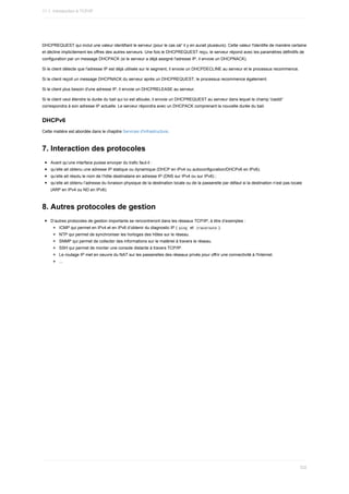 DHCPREQUEST	qui	inclut	une	valeur	identifiant	le	serveur	(pour	le	cas	oà¹	il	y	en	aurait	plusieurs).	Cette	valeur	l'identifie	de	manière	certaine
et	décline	implicitement	les	offres	des	autres	serveurs.	Une	fois	le	DHCPREQUEST	reçu,	le	serveur	répond	avec	les	paramètres	définitifs	de
configuration	par	un	message	DHCPACK	(si	le	serveur	a	déjà	assigné	l'adresse	IP,	il	envoie	un	DHCPNACK).
Si	le	client	détecte	que	l'adresse	IP	est	déjà	utilisée	sur	le	segment,	il	envoie	un	DHCPDECLINE	au	serveur	et	le	processus	recommence.
Si	le	client	reçoit	un	message	DHCPNACK	du	serveur	après	un	DHCPREQUEST,	le	processus	recommence	également.
Si	le	client	plus	besoin	d'une	adresse	IP,	il	envoie	un	DHCPRELEASE	au	serveur.
Si	le	client	veut	étendre	la	durée	du	bail	qui	lui	est	allouée,	il	envoie	un	DHCPREQUEST	au	serveur	dans	lequel	le	champ	'ciaddr'
correspondra	à	son	adresse	IP	actuelle.	Le	serveur	répondra	avec	un	DHCPACK	comprenant	la	nouvelle	durée	du	bail.
DHCPv6
Cette	matière	est	abordée	dans	le	chapitre	Services	d'infrastructure.
7.	Interaction	des	protocoles
Avant	qu’une	interface	puisse	envoyer	du	trafic	faut-il	:
qu’elle	ait	obtenu	une	adresse	IP	statique	ou	dynamique	(DHCP	en	IPv4	ou	autoconfiguration/DHCPv6	en	IPv6);
qu’elle	ait	résolu	le	nom	de	l’hôte	destinataire	en	adresse	IP	(DNS	sur	IPv4	ou	sur	IPv6)	;
qu’elle	ait	obtenu	l’adresse	du	livraison	physique	de	la	destination	locale	ou	de	la	passerelle	par	défaut	si	la	destination	n’est	pas	locale
(ARP	en	IPv4	ou	ND	en	IPv6).
8.	Autres	protocoles	de	gestion
D’autres	protocoles	de	gestion	importants	se	rencontreront	dans	les	réseaux	TCP/IP,	à	titre	d’exemples	:
ICMP	qui	permet	en	IPv4	et	en	IPv6	d’obtenir	du	diagnostic	IP	(	
ping		et		
traceroute	).
NTP	qui	permet	de	synchroniser	les	horloges	des	hôtes	sur	le	réseau.
SNMP	qui	permet	de	collecter	des	informations	sur	le	matériel	à	travers	le	réseau.
SSH	qui	permet	de	monter	une	console	distante	à	travers	TCP/IP.
Le	routage	IP	met	en	oeuvre	du	NAT	sur	les	passerelles	des	réseaux	privés	pour	offrir	une	connectivité	à	l'Internet.
...
11.1.	Introduction	à	TCP/IP
332
 