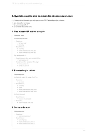 2.	Synthèse	rapide	des	commandes	réseau	sous	Linux
Il	y	a	trois	paramètres	nécessaires	pour	établir	une	connexion	TCP/IP	globale	à	partir	d'un	ordinateur	:
Une	adresse	IP	et	son	masque
Une	passerelle	par	défaut
Un	serveur	de	résolution	de	noms
1.	Une	adresse	IP	et	son	masque
Commande	utiles
Vérification	des	interfaces
Sous	Linux	:
	
ip	addr	show	
	
ifconfig	
Sous	Windows	:
	
ipconfig	
	
netsh	interface	ipv4	show	add	
	
netsh	interface	ipv4	show	add	
Test	de	connectivité	IP
Sous	Windows	en	IPv4	sans	connectivité	IPv6
	
ping	www.test.tf	
Sous	Linux	en	IPv4	(ping)	et	en	IPv6	ping6
	
ping	www.test.tf	
	
ping6	www.test.tf	
2.	Passerelle	par	défaut
Commandes	utiles
Vérification	de	la	table	de	routage	(IPv4/IPv6)
Sous	Linux	:
	
ip	route	
Sous	Windows	:
	
ipconfig	
	
route	
	
netsh	interface	ipv4	show	route	
	
netsh	interface	ipv6	show	route	
Vérification	des	sauts
Sous	Windows	:
	
tracert	176.31.61.170	
Sous	Linux	:
	
traceroute	176.31.61.170	
3.	Serveur	de	nom
Commandes	utiles
Sous	Linux	:
	
cat	/etc/resolv.conf	
Sous	Windows	:
	
ifconfig	/all	
	
netsh	interface	ipv4	show	?	
	
netsh	interface	ipv6	show	?	
11.2.	Synthèse	rapide	des	commandes	réseau	sous	Linux
333
 