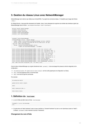 3.	Gestion	du	réseau	Linux	avec	NetworkManager
NetworkManager	est	le	démon	(par	défaut	sous	Centos/RHEL	7)	qui	gère	les	connexions	réseau.	Il	n'empêche	pas	l'usage	des	fichiers
	
ifcfg-*	.
En	Debian/Ubuntu,	il	sera	peut-être	nécessaire	de	l'installer.	Aussi,	il	sera	nécessaire	de	supprimer	les	entrées	des	interfaces	à	gérer	par
NetworkManager	dans	le	fichier		
/etc/network/interfaces		(	
man	5	interfaces	).
apt-get	install	network-manager
systemctl	stop	networking
systemctl	disable	networking
systemctl	enable	NetworkManager
systemctl	start	NetworkManager
systemctl	status	NetworkManager
●	NetworkManager.service	-	Network	Manager
			Loaded:	loaded	(/lib/systemd/system/NetworkManager.service;	enabled)
			Active:	active	(running)	since	Wed	2017-02-01	18:09:16	CET;	32s	ago
	Main	PID:	13994	(NetworkManager)
			CGroup:	/system.slice/NetworkManager.service
											└─13994	/usr/sbin/NetworkManager	--no-daemon
Feb	01	18:09:16	debian8	NetworkManager[13994]:	<info>	(lo):	carrier	is	ON
Feb	01	18:09:16	debian8	NetworkManager[13994]:	<info>	(lo):	new	Generic	devi...)
Feb	01	18:09:16	debian8	NetworkManager[13994]:	<info>	(lo):	exported	as	/org...0
Feb	01	18:09:16	debian8	NetworkManager[13994]:	<info>	(eth0):	link	connected
Feb	01	18:09:16	debian8	NetworkManager[13994]:	<info>	(eth0):	carrier	is	ON
Feb	01	18:09:16	debian8	NetworkManager[13994]:	<info>	(eth0):	new	Ethernet	d...)
Feb	01	18:09:16	debian8	NetworkManager[13994]:	<info>	(eth0):	exported	as	/o...1
Feb	01	18:09:16	debian8	NetworkManager[13994]:	<info>	startup	complete
Feb	01	18:09:16	debian8	NetworkManager[13994]:	<info>	NetworkManager	state	i...L
Feb	01	18:09:16	debian8	NetworkManager[13994]:	<info>	ModemManager	available...s
Hint:	Some	lines	were	ellipsized,	use	-l	to	show	in	full.
Outre	le	démon	NetworkManager	qui	se	gère	directement	avec		
systemctl	,	il	est	accompagné	de	plusieurs	outils	de	diagnostic	et	de
configuration	:
	
nm-connection-editor		et		
gnome-control-center	network		sont	les	outils	graphiques	de	configuration	du	réseau.
	
nmtui		est	l'outil	graphique	dans	un	terminal	texte
	
nmcli		est	l'outil	en	ligne	de	commande.
Par	exemple	:
nm-connection-editor
gnome-control-center	network
nmtui
nmcli	connection	show	-a
nmcli	device	status
1.	Définition	du		
hostname	
Le	nom	d'hôte	est	défini	dans	le	fichier		
/etc/hostname		:
[root@c7li	~]#	cat	/etc/hostname
c7li
On	parle	alors	de	"static	hostname"	mais	le	noyau	maintient	un	"transient	hostname"	qui	est	un	nom	dynamique	(copie	du	"static").
L'utilitaire		
hostnamectl	vise	à	maintenir	ces	deux	"hostnames".
Changement	du	nom	d'hôte
11.3.	Gestion	du	réseau	Linux	avec	NetworkManager
335
 