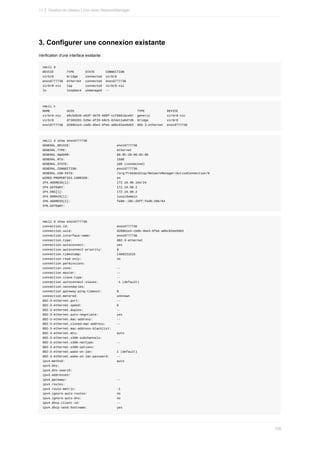 3.	Configurer	une	connexion	existante
Vérification	d'une	interface	existante	:
nmcli	d
DEVICE							TYPE						STATE						CONNECTION		
virbr0							bridge				connected		virbr0						
eno16777736		ethernet		connected		eno16777736
virbr0-nic			tap							connected		virbr0-nic		
lo											loopback		unmanaged		--
nmcli	c
NAME									UUID																																		TYPE												DEVICE						
virbr0-nic			e9c5d546-e63f-4b79-968f-ccf6b61bce87		generic									virbr0-nic		
virbr0							d7369201-526e-4f29-b0c5-624e11a6d7d9		bridge										virbr0						
eno16777736		d289b1e3-cbdb-4be3-9feb-a8bc82ee9db3		802-3-ethernet		eno16777736
nmcli	d	show	eno16777736
GENERAL.DEVICE:																									eno16777736
GENERAL.TYPE:																											ethernet
GENERAL.HWADDR:																									00:0C:29:D6:02:86
GENERAL.MTU:																												1500
GENERAL.STATE:																										100	(connected)
GENERAL.CONNECTION:																					eno16777736
GENERAL.CON-PATH:																							/org/freedesktop/NetworkManager/ActiveConnection/0
WIRED-PROPERTIES.CARRIER:															on
IP4.ADDRESS[1]:																									172.16.98.164/24
IP4.GATEWAY:																												172.16.98.2
IP4.DNS[1]:																													172.16.98.2
IP4.DOMAIN[1]:																										localdomain
IP6.ADDRESS[1]:																									fe80::20c:29ff:fed6:286/64
IP6.GATEWAY:
nmcli	d	show	eno16777736
connection.id:																										eno16777736
connection.uuid:																								d289b1e3-cbdb-4be3-9feb-a8bc82ee9db3
connection.interface-name:														eno16777736
connection.type:																								802-3-ethernet
connection.autoconnect:																	yes
connection.autoconnect-priority:								0
connection.timestamp:																			1460231515
connection.read-only:																			no
connection.permissions:																	
connection.zone:																								--
connection.master:																						--
connection.slave-type:																		--
connection.autoconnect-slaves:										-1	(default)
connection.secondaries:																	
connection.gateway-ping-timeout:								0
connection.metered:																					unknown
802-3-ethernet.port:																				--
802-3-ethernet.speed:																			0
802-3-ethernet.duplex:																		--
802-3-ethernet.auto-negotiate:										yes
802-3-ethernet.mac-address:													--
802-3-ethernet.cloned-mac-address:						--
802-3-ethernet.mac-address-blacklist:			
802-3-ethernet.mtu:																					auto
802-3-ethernet.s390-subchannels:								
802-3-ethernet.s390-nettype:												--
802-3-ethernet.s390-options:												
802-3-ethernet.wake-on-lan:													1	(default)
802-3-ethernet.wake-on-lan-password:				--
ipv4.method:																												auto
ipv4.dns:																															
ipv4.dns-search:																								
ipv4.addresses:																									
ipv4.gateway:																											--
ipv4.routes:																												
ipv4.route-metric:																						-1
ipv4.ignore-auto-routes:																no
ipv4.ignore-auto-dns:																			no
ipv4.dhcp-client-id:																				--
ipv4.dhcp-send-hostname:																yes
11.3.	Gestion	du	réseau	Linux	avec	NetworkManager
338
 