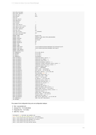 ipv4.dhcp-hostname:																					--
ipv4.never-default:																					no
ipv4.may-fail:																										yes
ipv6.method:																												auto
ipv6.dns:																															
ipv6.dns-search:																								
ipv6.addresses:																									
ipv6.gateway:																											--
ipv6.routes:																												
ipv6.route-metric:																						-1
ipv6.ignore-auto-routes:																no
ipv6.ignore-auto-dns:																			no
ipv6.never-default:																					no
ipv6.may-fail:																										yes
ipv6.ip6-privacy:																							-1	(unknown)
ipv6.dhcp-send-hostname:																yes
ipv6.dhcp-hostname:																					--
GENERAL.NAME:																											eno16777736
GENERAL.UUID:																											d289b1e3-cbdb-4be3-9feb-a8bc82ee9db3
GENERAL.DEVICES:																								eno16777736
GENERAL.STATE:																										activated
GENERAL.DEFAULT:																								yes
GENERAL.DEFAULT6:																							no
GENERAL.VPN:																												no
GENERAL.ZONE:																											--
GENERAL.DBUS-PATH:																						/org/freedesktop/NetworkManager/ActiveConnection/0
GENERAL.CON-PATH:																							/org/freedesktop/NetworkManager/Settings/0
GENERAL.SPEC-OBJECT:																				/
GENERAL.MASTER-PATH:																				--
IP4.ADDRESS[1]:																									172.16.98.164/24
IP4.GATEWAY:																												172.16.98.2
IP4.DNS[1]:																													172.16.98.2
IP4.DOMAIN[1]:																										localdomain
DHCP4.OPTION[1]:																								requested_domain_search	=	1
DHCP4.OPTION[2]:																								requested_nis_domain	=	1
DHCP4.OPTION[3]:																								requested_time_offset	=	1
DHCP4.OPTION[4]:																								requested_Broadcast_address	=	1
DHCP4.OPTION[5]:																								requested_rfc3442_classless_static_routes	=	1
DHCP4.OPTION[6]:																								requested_classless_static_routes	=	1
DHCP4.OPTION[7]:																								requested_domain_name	=	1
DHCP4.OPTION[8]:																								expiry	=	1460233018
DHCP4.OPTION[9]:																								domain_name	=	localdomain
DHCP4.OPTION[10]:																							next_server	=	172.16.98.254
DHCP4.OPTION[11]:																							Broadcast_address	=	172.16.98.255
DHCP4.OPTION[12]:																							dhcp_message_type	=	5
DHCP4.OPTION[13]:																							requested_subnet_mask	=	1
DHCP4.OPTION[14]:																							dhcp_lease_time	=	1800
DHCP4.OPTION[15]:																							routers	=	172.16.98.2
DHCP4.OPTION[16]:																							ip_address	=	172.16.98.164
DHCP4.OPTION[17]:																							requested_static_routes	=	1
DHCP4.OPTION[18]:																							requested_interface_mtu	=	1
DHCP4.OPTION[19]:																							requested_nis_servers	=	1
DHCP4.OPTION[20]:																							requested_wpad	=	1
DHCP4.OPTION[21]:																							requested_ntp_servers	=	1
DHCP4.OPTION[22]:																							requested_domain_name_servers	=	1
DHCP4.OPTION[23]:																							domain_name_servers	=	172.16.98.2
DHCP4.OPTION[24]:																							requested_ms_classless_static_routes	=	1
DHCP4.OPTION[25]:																							requested_routers	=	1
DHCP4.OPTION[26]:																							subnet_mask	=	255.255.255.0
DHCP4.OPTION[27]:																							network_number	=	172.16.98.0
DHCP4.OPTION[28]:																							requested_host_name	=	1
DHCP4.OPTION[29]:																							dhcp_server_identifier	=	172.16.98.254
IP6.ADDRESS[1]:																									fe80::20c:29ff:fed6:286/64
IP6.GATEWAY:
Pour	passer	d'une	configuration	dhcp	vers	une	configuration	statique	:
Nom	:	ipa.example.com
Adresse	IPv4	:	172.16.98.200/24
Passerelle	IPv4	:	172.16.98.2
DNS	IPv4	:	8.8.8.8
hostnamectl	set-hostname	ipa.example.com
echo	"172.16.98.200	ipa.example.com"	>>	/etc/hosts
nmcli	c	mod	eno16777736	ipv4.addresses	172.16.98.200/24
nmcli	c	mod	eno16777736	ipv4.gateway	172.16.98.2
nmcli	c	mod	eno16777736	ipv4.dns	8.8.8.8
nmcli	c	mod	eno16777736	ipv4.method	manual
11.3.	Gestion	du	réseau	Linux	avec	NetworkManager
339
 