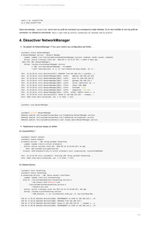 nmcli	c	up		eno16777736
ip	a	show	eno16777736
Dans	cet	exemple,		
eno16777736		est	le	nom	du	profil	de	connexion	qui	correspond	à	cette	interface.	Si	on	veut	modifier	le	nom	de	profil	de
connexion,	on	utilisera	la	commande		
nmcli	c	mod	<nom	du	profil>	connection.id	<nouveau	nom	du	profil>	
4.	Désactiver	NetworkManager
Se	passer	de	NetworkManager	?!	Oui,	pour	revenir	aux	configuration	par	fichier	...
systemctl	status	NetworkManager
●	NetworkManager.service	-	Network	Manager
			Loaded:	loaded	(/usr/lib/systemd/system/NetworkManager.service;	enabled;	vendor	preset:	enabled)
			Active:	active	(running)	since	mer.	2016-02-17	22:14:57	CET;	1	weeks	0	days	ago
	Main	PID:	801	(NetworkManager)
			CGroup:	/system.slice/NetworkManager.service
											├─	801	/usr/sbin/NetworkManager	--no-daemon
											└─2227	/sbin/dhclient	-d	-q	-sf	/usr/libexec/nm-dhcp-helper	-pf	/v...
févr.	24	22:29:51	c7cli	dhclient[2227]:	DHCPACK	from	192.168.122.1	(xid=0x5...)
févr.	24	22:29:51	c7cli	NetworkManager[801]:	<info>				address	192.168.122.226
févr.	24	22:29:51	c7cli	NetworkManager[801]:	<info>				plen	24	(255.255.255.0)
févr.	24	22:29:51	c7cli	NetworkManager[801]:	<info>				gateway	192.168.122.1
févr.	24	22:29:51	c7cli	NetworkManager[801]:	<info>				server	identifier	19...1
févr.	24	22:29:51	c7cli	NetworkManager[801]:	<info>				lease	time	3600
févr.	24	22:29:51	c7cli	NetworkManager[801]:	<info>				hostname	'c7li'
févr.	24	22:29:51	c7cli	NetworkManager[801]:	<info>				nameserver	'192.168....'
févr.	24	22:29:51	c7cli	NetworkManager[801]:	<info>		(eth0):	DHCPv4	state	c...d
févr.	24	22:29:51	c7cli	dhclient[2227]:	bound	to	192.168.122.226	--	renewal....
Hint:	Some	lines	were	ellipsized,	use	-l	to	show	in	full.
systemctl	stop	NetworkManager
systemctl	disable	NetworkManager
Removed	symlink	/etc/systemd/system/dbus-org.freedesktop.NetworkManager.service.
Removed	symlink	/etc/systemd/system/dbus-org.freedesktop.nm-dispatcher.service.
Removed	symlink	/etc/systemd/system/multi-user.target.wants/NetworkManager.service.
Redémarrer	le	service	réseau	et	vérifier	:
En	Centos/RHEL7	:
systemctl	restart	network
systemctl	status	network
●	network.service	-	LSB:	Bring	up/down	networking
			Loaded:	loaded	(/etc/rc.d/init.d/network)
			Active:	active	(exited)	since	mer.	2016-02-24	22:51:59	CET;	6s	ago
					Docs:	man:systemd-sysv-generator(8)
		Process:	2249	ExecStart=/etc/rc.d/init.d/network	start	(code=exited,	status=0/SUCCESS)
févr.	24	22:51:59	c7cli	systemd[1]:	Starting	LSB:	Bring	up/down	networking...
Hint:	Some	lines	were	ellipsized,	use	-l	to	show	in	full.
En	Debian/Ubuntu	:
systemctl	start	networking
systemctl	status	networking
●	networking.service	-	LSB:	Raise	network	interfaces.
			Loaded:	loaded	(/etc/init.d/networking)
		Drop-In:	/run/systemd/generator/networking.service.d
											└─50-insserv.conf-$network.conf
								/lib/systemd/system/networking.service.d
											└─network-pre.conf
			Active:	active	(running)	since	Tue	2017-01-31	22:45:08	CET;	19h	ago
			CGroup:	/system.slice/networking.service
											└─390	dhclient	-v	-pf	/run/dhclient.eth0.pid	-lf	/var/lib/dhcp/dhc...
Feb	01	17:23:32	debian8	dhclient[390]:	DHCPREQUEST	on	eth0	to	192.168.122.1...67
Feb	01	17:23:32	debian8	dhclient[390]:	DHCPACK	from	192.168.122.1
Feb	01	17:23:32	debian8	dhclient[390]:	bound	to	192.168.122.54	--	renewal	i...s.
Feb	01	17:46:46	debian8	dhclient[390]:	DHCPREQUEST	on	eth0	to	192.168.122.1...67
11.3.	Gestion	du	réseau	Linux	avec	NetworkManager
340
 