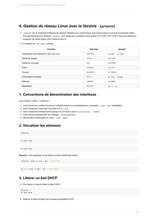 4.	Gestion	du	réseau	Linux	avec	la	librairie		iproute2	
	
iproute2		est	un	ensemble	d’utilitaires	de	l’espace	utilisateur	pour	communiquer	avec	divers	noyaux	Linux	avec	le	protocole	netlink.
Plus	spécifiquement	les	utilitaires		
iproute2		sont	utilisés	pour	contrôler	le	trafic	réseau	(TCP,	UDP,	IPv4,	IPv6).	Il	est	aussi	utilisé	pour
configurer	les	cartes	réseau	(NIC)	filaires	et	sans	fil.
Il	remplace	les		
net-tools		suivants	:
Fonction Net-tools iproute2
Configuration	des	adresses	IP	et	du	lien	(L2) 	
ifconfig	 	
ip	addr	,		
ip	link	
Tables	de	routage 	
route	 	
ip	route	
Tables	de	voisinage 	
arp	 	
ip	neigh	
VLAN 	
vconfig	 	
ip	link	
Tunnels 	
iptunnel	 	
ip	tunnel	
Commutation	(Bridges) 	
brctl	 	
ip	link	,		
bridge	
Multicast 	
ipmaddr	 	
ip	maddr	
Statistiques 	
netstat	 	
ip	-s	,		
ss	
1.	Conventions	de	dénomination	des	interfaces
Sous	Centos	7,	RHEL	7,	Fedora	21	:
1.	 noms	prenant	les	numéros	fournis	par	le	Bios/firmware	pour	les	périphériques	«on-board»	:		
eno1	,		
em1		(embedded)
2.	 noms	incorporant	l’index	pour	les	cartes	PCI-E	:		
ens1	
3.	 noms	incorporant	l’emplacement	physique	du	connecteur	selon		
p<port>s<slot>		:		
enp2s0	
4.	 noms	prenant	l’adresse	MAC	de	l’interface	:		
enx78e7d1ea46da	
5.	 dénomination	traditionnelle	du	noyau	:		
eth0	,		
wlan0	
2.	Visualiser	les	adresses
ifconfig
ip	addr	show
ip	link	show
Exercice	:	Filtre	grep/awk	sur	les	sorties,	examen	attentif	des	sorties	:
ifconfig	|	grep	-w	inet	|	awk	'{	print	$2}'
ip	a	s	|	grep	-w	inet	|	awk	'{	print	$2}'
3.	Libérer	un	bail	DHCP
Pour	libérer	un	bail	et	arrêter	le	client	DHCP	:
dhclient	-r
ip	addr	show
Relancer	le	client	et	obtenir	de	nouveaux	paramètres	DHCP	:
11.4.	Gestion	du	réseau	Linux	avec	la	librairie	iproute2
342
 