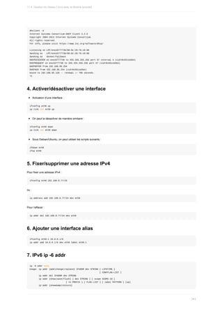 dhclient	-d
Internet	Systems	Consortium	DHCP	Client	4.2.5
Copyright	2004-2013	Internet	Systems	Consortium.
All	rights	reserved.
For	info,	please	visit	https://www.isc.org/software/dhcp/
Listening	on	LPF/eno16777736/00:0c:29:7b:c0:98
Sending	on			LPF/eno16777736/00:0c:29:7b:c0:98
Sending	on			Socket/fallback
DHCPDISCOVER	on	eno16777736	to	255.255.255.255	port	67	interval	4	(xid=0x5511e5b4)
DHCPREQUEST	on	eno16777736	to	255.255.255.255	port	67	(xid=0x5511e5b4)
DHCPOFFER	from	192.168.95.254
DHCPACK	from	192.168.95.254	(xid=0x5511e5b4)
bound	to	192.168.95.128	--	renewal	in	766	seconds.
^C
4.	Activer/désactiver	une	interface
Activation	d'une	interface	:
ifconfig	eth0	up
ip	link	set	eth0	up
On	peut	la	désactiver	de	manière	similaire	:
ifconfig	eth0	down
ip	link	set	eth0	down
Sous	Debian/Ubuntu,	on	peut	utiliser	les	scripts	suivants	:
ifdown	eth0
ifup	eth0
5.	Fixer/supprimer	une	adresse	IPv4
Pour	fixer	une	adresse	IPv4	:
ifconfig	eth0	192.168.0.77/24
ou	:
ip	address	add	192.168.0.77/24	dev	eth0
Pour	l’effacer	:
ip	addr	del	192.168.0.77/24	dev	eth0
6.	Ajouter	une	interface	alias
ifconfig	eth0:1	10.0.0.1/8
ip	addr	add	10.0.0.1/8	dev	eth0	label	eth0:1
7.	IPv6	ip	-6	addr
ip	-6	addr	help
Usage:	ip	addr	{add|change|replace}	IFADDR	dev	STRING	[	LIFETIME	]
																																																						[	CONFFLAG-LIST	]
							ip	addr	del	IFADDR	dev	STRING
							ip	addr	{show|save|flush}	[	dev	STRING	]	[	scope	SCOPE-ID	]
																												[	to	PREFIX	]	[	FLAG-LIST	]	[	label	PATTERN	]	[up]
							ip	addr	{showdump|restore}
11.4.	Gestion	du	réseau	Linux	avec	la	librairie	iproute2
343
 