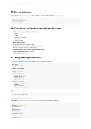 11.	Serveurs	de	noms
On	peut	le	définir	via		
nmcli		ou		
nmtui	.	Il	serait	peut-être	plus	aisé	de	modifier	le	fichier		/etc/resolv.conf	:
cat	/etc/resolv.conf
#	Generated	by	NetworkManager
nameserver	192.168.21.1
nameserver	8.8.8.8
12.	Exercice	de	configuration	manuelle	des	interfaces
1.	 Vérifier	et	noter	les	paramètre	des	interfaces	réseau	:
Nom
Statut
Adresse	IP	et	masque
Passerelle
Serveur(s)	DNS
2.	 Arrêter	le	service	réseau
3.	 Arrêter	le	client	DHCP	et	vérifier	l'interface
4.	 Faire	tomber	la	première	interface	de	l'ordinateur	et	vérifier
5.	 Fixer	manuellement	une	adresse	IPv4	et	vérifier
6.	 Joindre	la	passerelle,	la	table	ARP	et	vérifier	la	table	de	routage
7.	 Ajouter	une	passerelle	par	défaut	et	vérifier
8.	 Vérifier	la	résolution	de	noms
13.Configurations	permanentes
Configuration	permanente	sous	debian	:	éditer	le	fichier		
/etc/network/interfaces		:
auto	lo	eth1
allow-hotplug	eth0
iface	lo	inet	loopback
iface	eth0	inet	dhcp
iface	eth1	inet	static
				address	192.168.0.42
				netmask	255.255.255.0
				gateway	192.195.0.1
				dns-nameservers	192.0.2.71
iface	eth1	inet6	static
				address	2001:db8::6726
				netmask	32
				gateway	2001:db8::1
				dns-nameservers	2001:db8::12
Et	puis	:
/etc/init.d/networking	restart
Configuration	permanente	sous	RHEL7	:
Editer	le	fichier		
/etc/sysconfig/network-scripts/ifcfg*		qui	correspond	à	l’interface	à	configurer
DEVICE="eth0"
HWADDR="00:21:70:10:7E:CD"
NM_CONTROLLED="no"
ONBOOT="yes"
BOOTPROTO=static
#	BOOTPROTO=dhcp
IPADDR=10.16.1.106
NETMASK=255.255.255.0
#
#			the	GATEWAY	is	sometimes	in:	/etc/sysconfig/network
GATEWAY=10.16.1.1
11.4.	Gestion	du	réseau	Linux	avec	la	librairie	iproute2
345
 
