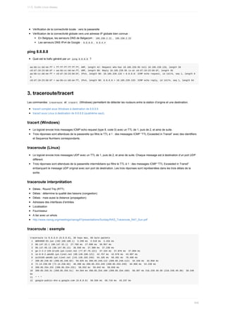 Vérification	de	la	connectivité	locale	:	vers	la	passerelle
Vérification	de	la	connectivité	globale	vers	une	adresse	IP	globale	bien	connue	:
En	Belgique,	les	serveurs	DNS	de	Belgacom	:		
195.238.2.21	,		
195.238.2.22	
Les	serveurs	DNS	IPv4	de	Google	:		
8.8.8.8	,		
8.8.4.4	
ping	8.8.8.8
Quel	est	le	trafic	généré	par	un		
ping	8.8.8.8		?
aa:bb:cc:dd:ee:ff	>	ff:ff:ff:ff:ff:ff,	ARP,	length	42:	Request	who-has	10.185.220.95	tell	10.185.220.133,	length	28
c8:d7:19:23:b6:bf	>	aa:bb:cc:dd:ee:ff,	ARP,	length	60:	Reply	10.185.220.95	is-at	c8:d7:19:23:b6:bf,	length	46
aa:bb:cc:dd:ee:ff	>	c8:d7:19:23:b6:bf,	IPv4,	length	98:	10.185.220.133	>	8.8.8.8:	ICMP	echo	request,	id	14174,	seq	1,	length	6
4
c8:d7:19:23:b6:bf	>	aa:bb:cc:dd:ee:ff,	IPv4,	length	98:	8.8.8.8	>	10.185.220.133:	ICMP	echo	reply,	id	14174,	seq	1,	length	64
3.	traceroute/tracert
Les	commandes		
traceroute		et		
tracert		(Windows)	permettent	de	détecter	les	routeurs	entre	la	station	d’origine	et	une	destination.
tracert	complet	sous	Windows	à	destination	de	8.8.8.8
tracert	sous	Linux	à	destination	de	8.8.8.8	(quatrième	saut).
tracert	(Windows)
Le	logiciel	envoie	trois	messages	ICMP	echo	request	(type	8,	code	0)	avec	un	TTL	de	1,	puis	de	2,	et	ainsi	de	suite.
Trois	réponses	sont	attendues	de	la	passerelle	qui	filtre	le	TTL	à	1	:	des	messages	ICMP	“TTL	Exceeded	in	Transit”	avec	des	identifiers
et	Sequence	Numbers	correspondants.
traceroute	(Linux)
Le	logiciel	envoie	trois	messages	UDP	avec	un	TTL	de	1,	puis	de	2,	et	ainsi	de	suite.	Chaque	message	est	à	destination	d’un	port	UDP
différent.
Trois	réponses	sont	attendues	de	la	passerelle	intermédiaire	qui	filtre	le	TTL	à	1	:	des	messages	ICMP	“TTL	Exceeded	in	Transit”
embarquant	le	message	UDP	original	avec	son	port	de	destination.	Les	trois	réponses	sont	représentées	dans	les	trois	délais	de	la
sortie.
traceroute	interprétation
Délais	:	Round	Trip	(RTT)
Délais	:	détermine	la	qualité	des	liaisons	(congestion)
Délais	:	mais	aussi	la	distance	(propagation)
Adresses	des	interfaces	d’entrées
Localisation
Fournisseur
A	lier	avec	un	whois
http://www.nanog.org/meetings/nanog47/presentations/Sunday/RAS_Traceroute_N47_Sun.pdf
traceroute	:	exemple
traceroute	to	8.8.8.8	(8.8.8.8),	30	hops	max,	60	byte	packets
	1		WDR3600-D3.lan	(192.168.100.1)		3.299	ms		3.518	ms		3.434	ms
	2		88.147.32.1	(88.147.32.1)		27.768	ms		27.690	ms		36.957	ms
	3		88.147.95.13	(88.147.95.13)		36.936	ms		37.300	ms		37.230	ms
	4		ge-2-2-2-193.bru20.ip4.tinet.net	(77.67.76.121)		37.154	ms		37.076	ms		37.059	ms
	5		xe-0-0-2.ams60.ip4.tinet.net	(89.149.180.121)		42.757	ms		42.678	ms		43.997	ms
	6		as15169.ams60.ip4.tinet.net	(141.136.102.246)		64.105	ms		60.201	ms		78.499	ms
	7		209.85.248.92	(209.85.248.92)		59.925	ms	209.85.248.112	(209.85.248.112)		34.158	ms		33.950	ms
	8		72.14.238.69	(72.14.238.69)		40.288	ms	209.85.253.249	(209.85.253.249)		64.905	ms		52.239	ms
	9		209.85.254.231	(209.85.254.231)		58.553	ms		59.042	ms		58.659	ms
10		209.85.255.51	(209.85.255.51)		64.564	ms	209.85.254.189	(209.85.254.189)		58.307	ms	216.239.49.30	(216.239.49.30)		58.246	
ms
11		*	*	*
12		google-public-dns-a.google.com	(8.8.8.8)		58.556	ms		58.716	ms		43.237	ms
11.5.	Outils	Linux	réseau
348
 