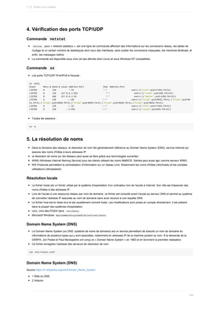 4.	Vérification	des	ports	TCP/UDP
Commande		
netstat	
	
netstat	,	pour	«	network	statistics	»,	est	une	ligne	de	commande	affichant	des	informations	sur	les	connexions	réseau,	les	tables	de
routage	et	un	certain	nombre	de	statistiques	dont	ceux	des	interfaces,	sans	oublier	les	connexions	masquées,	les	membres	Multicast,	et
enfin,	les	messages	netlink.
La	commande	est	disponible	sous	Unix	(et	ses	dérivés	dont	Linux)	et	sous	Windows	NT	compatibles.
Commande		
ss	
Les	ports	TCP/UDP	IPv4/IPv6	à	l'écoute	:
ss	-antp
State						Recv-Q	Send-Q	Local	Address:Port															Peer	Address:Port														
LISTEN					0						128										*:22																							*:*																			users:(("sshd",pid=17454,fd=3))
LISTEN					0						128				127.0.0.1:631																						*:*																			users:(("cupsd",pid=834,fd=13))
LISTEN					0						100				127.0.0.1:25																							*:*																			users:(("master",pid=1359,fd=13))
LISTEN					0						128									:::80																						:::*																			users:(("httpd",pid=9932,fd=4),("httpd",pid=99
31,fd=4),("httpd",pid=9930,fd=4),("httpd",pid=9929,fd=4),("httpd",pid=9928,fd=4),("httpd",pid=9925,fd=4))
LISTEN					0						128									:::22																						:::*																			users:(("sshd",pid=17454,fd=4))
LISTEN					0						128								::1:631																					:::*																			users:(("cupsd",pid=834,fd=12))
Toutes	les	sessions	:
ss	-a
5.	La	résolution	de	noms
Dans	le	domaine	des	réseaux,	la	résolution	de	nom	fait	généralement	référence	au	Domain	Name	System	(DNS),	service	Internet	qui
associe	des	noms	d'hôtes	à	leurs	adresses	IP;
la	résolution	de	noms	sur	les	réseaux	peut	aussi	se	faire	grâce	aux	technologies	suivantes	:
WINS	(Windows	Internet	Naming	Service)	pour	les	clients	utilisant	les	noms	NetBIOS.	Samba	peut	aussi	agir	comme	serveur	WINS,
NIS	Protocole	permettant	la	centralisation	d'information	sur	un	réseau	Unix.	Notamment	les	noms	d'hôtes	(/etc/hosts)	et	les	comptes
utilisateurs	(/etc/passwd).
Résolution	locale
Le	fichier	hosts	est	un	fichier	utilisé	par	le	système	d'exploitation	d'un	ordinateur	lors	de	l'accès	à	Internet.	Son	rôle	est	d'associer	des
noms	d'hôtes	à	des	adresses	IP.
Lors	de	l'accès	à	une	ressource	réseau	par	nom	de	domaine,	ce	fichier	est	consulté	avant	l'accès	au	serveur	DNS	et	permet	au	système
de	connaître	l'adresse	IP	associée	au	nom	de	domaine	sans	avoir	recours	à	une	requête	DNS.
Le	fichier	host	est	en	texte	brut	et	est	usuellement	nommé	hosts.	Les	modifications	sont	prises	en	compte	directement.	Il	est	présent
dans	la	plupart	des	systèmes	d'exploitation.
Unix,	Unix-like,POSIX	dans		
/etc/hosts	
Microsoft	Windows		
%SystemRoot%system32driversetchosts	
Domain	Name	System	(DNS)
Le	Domain	Name	System	(ou	DNS,	système	de	noms	de	domaine)	est	un	service	permettant	de	traduire	un	nom	de	domaine	en
informations	de	plusieurs	types	qui	y	sont	associées,	notamment	en	adresses	IP	de	la	machine	portant	ce	nom.	À	la	demande	de	la
DARPA,	Jon	Postel	et	Paul	Mockapetris	ont	conçu	le	«	Domain	Name	System	»	en	1983	et	en	écrivirent	la	première	réalisation.
Ce	fichier	enregistre	l’adresse	des	serveurs	de	résolution	de	nom	:
cat	/etc/resolv.conf
Domain	Name	System	(DNS)
Source	https://fr.wikipedia.org/wiki/Domain_Name_System
1	Rôle	du	DNS
2	Histoire
11.5.	Outils	Linux	réseau
349
 
