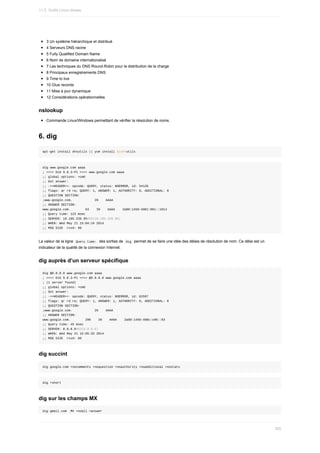 3	Un	système	hiérarchique	et	distribué
4	Serveurs	DNS	racine
5	Fully	Qualified	Domain	Name
6	Nom	de	domaine	internationalisé
7	Les	techniques	du	DNS	Round-Robin	pour	la	distribution	de	la	charge
8	Principaux	enregistrements	DNS
9	Time	to	live
10	Glue	records
11	Mise	à	jour	dynamique
12	Considérations	opérationnelles
nslookup
Commande	Linux/Windows	permettant	de	vérifier	la	résolution	de	noms.
6.	dig
apt-get	install	dnsutils	||	yum	install	bind-utils
dig	www.google.com	aaaa
;	<<>>	DiG	9.8.3-P1	<<>>	www.google.com	aaaa
;;	global	options:	+cmd
;;	Got	answer:
;;	->>HEADER<<-	opcode:	QUERY,	status:	NOERROR,	id:	54128
;;	flags:	qr	rd	ra;	QUERY:	1,	ANSWER:	1,	AUTHORITY:	0,	ADDITIONAL:	0
;;	QUESTION	SECTION:
;www.google.com.												IN				AAAA
;;	ANSWER	SECTION:
www.google.com.								63				IN				AAAA				2a00:1450:4001:801::1014
;;	Query	time:	123	msec
;;	SERVER:	10.185.220.95#53(10.185.220.95)
;;	WHEN:	Wed	May	21	15:04:24	2014
;;	MSG	SIZE		rcvd:	60
La	valeur	de	la	ligne		
Query	time:		des	sorties	de		
dig		permet	de	se	faire	une	idée	des	délais	de	résolution	de	nom.	Ce	délai	est	un
indicateur	de	la	qualité	de	la	connexion	Internet.
dig	auprès	d’un	serveur	spécifique
dig	@8.8.8.8	www.google.com	aaaa
;	<<>>	DiG	9.8.3-P1	<<>>	@8.8.8.8	www.google.com	aaaa
;	(1	server	found)
;;	global	options:	+cmd
;;	Got	answer:
;;	->>HEADER<<-	opcode:	QUERY,	status:	NOERROR,	id:	62597
;;	flags:	qr	rd	ra;	QUERY:	1,	ANSWER:	1,	AUTHORITY:	0,	ADDITIONAL:	0
;;	QUESTION	SECTION:
;www.google.com.												IN				AAAA
;;	ANSWER	SECTION:
www.google.com.								296				IN				AAAA				2a00:1450:400c:c06::93
;;	Query	time:	45	msec
;;	SERVER:	8.8.8.8#53(8.8.8.8)
;;	WHEN:	Wed	May	21	15:05:33	2014
;;	MSG	SIZE		rcvd:	60
dig	succint
dig	google.com	+nocomments	+noquestion	+noauthority	+noadditional	+nostats
dig	+short
dig	sur	les	champs	MX
dig	gmail.com		MX	+noall	+answer
11.5.	Outils	Linux	réseau
350
 