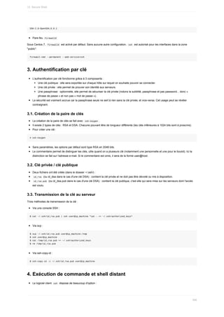 SSH-2.0-OpenSSH_6.6.1
Pare-feu		
Firewalld	
Sous	Centos	7,		
firewalld		est	activé	par	défaut.	Sans	aucune	autre	configuration,		
ssh		est	autorisé	pour	les	interfaces	dans	la	zone
"public".
firewall-cmd	--permanent	--add-service=ssh
3.	Authentification	par	clé
L'authentification	par	clé	fonctionne	grâce	à	3	composants	:
Une	clé	publique	:	elle	sera	exportée	sur	chaque	hôte	sur	lequel	on	souhaite	pouvoir	se	connecter.
Une	clé	privée	:	elle	permet	de	prouver	son	identité	aux	serveurs.
Une	passphrase	:	optionnelle,	elle	permet	de	sécuriser	la	clé	privée	(notons	la	subtilité,	passphrase	et	pas	password...	donc	«
phrase	de	passe	»	et	non	pas	«	mot	de	passe	»).
La	sécurité	est	vraiment	accrue	car	la	passphrase	seule	ne	sert	à	rien	sans	la	clé	privée,	et	vice-versa.	Cet	usage	peut	se	révéler
contraignant.
3.1.	Création	de	la	paire	de	clés
La	création	de	la	paire	de	clés	se	fait	avec		
ssh-keygen	.
Il	existe	2	types	de	clés	:	RSA	et	DSA.	Chacune	pouvant	être	de	longueur	différente	(les	clés	inférieures	à	1024	bits	sont	à	proscrire).
Pour	créer	une	clé	:
#	ssh-keygen
Sans	paramètres,	les	options	par	défaut	sont	type	RSA	en	2048	bits.
Le	commentaire	permet	de	distinguer	les	clés,	utile	quand	on	a	plusieurs	clé	(notamment	une	personnelle	et	une	pour	le	boulot).	Ici	la
distinction	se	fait	sur	l'adresse	e-mail.	Si	le	commentaire	est	omis,	il	sera	de	la	forme	user@host.
3.2.	Clé	privée	/	clé	publique
Deux	fichiers	ont	été	créés	(dans	le	dossier	~/.ssh/)	:
	
id_rsa		(ou	id_dsa	dans	le	cas	d'une	clé	DSA)	:	contient	la	clé	privée	et	ne	doit	pas	être	dévoilé	ou	mis	à	disposition.
	
id_rsa.pub		(ou	id_dsa.pub	dans	le	cas	d'une	clé	DSA)	:	contient	la	clé	publique,	c'est	elle	qui	sera	mise	sur	les	serveurs	dont	l'accès
est	voulu.
3.3.	Transmission	de	la	clé	au	serveur
Trois	méthodes	de	transmission	de	la	clé	:
Via	une	console	SSH	:
$	cat	~/.ssh/id_rsa.pub	|	ssh	user@ip_machine	"cat	-	>>	~/.ssh/authorized_keys"
Via	scp	:
$	scp	~/.ssh/id_rsa.pub	user@ip_machine:/tmp
$	ssh	user@ip_machine
$	cat	/tmp/id_rsa.pub	>>	~/.ssh/authorized_keys
$	rm	/tmp/id_rsa.pub
Via	ssh-copy-id	:
$	ssh-copy-id	-i	~/.ssh/id_rsa.pub	user@ip_machine
4.	Exécution	de	commande	et	shell	distant
Le	logiciel	client		
ssh		dispose	de	beaucoup	d'option	:
12.	Secure	Shell
356
 
