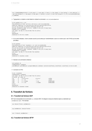 ssh	[-1246AaCfgkMNnqsTtVvXxY]	[-b	adr_assoc]	[-c	crypt_spec]	[-D	port]	[-e	char_echap]	[-F	fich_config]	[-i	fich_identite]	[-L
	port:host:hostport]	[-l	nom_login]	[-m	mac_spec]	[-o	option]	[-p	port]	[-R	port:host:hostport]	[-S	ctl]	[utilisateur@]hostnam
e	[commande]
Typiquement,	on	obtient	un	shell	distant	en	utilisant	la	commande		
ssh	utilisateur@machine	
$	ssh	user@127.0.0.1	-p	22
The	authenticity	of	host	'127.0.0.1	(127.0.0.1)'	can't	be	established.
ECDSA	key	fingerprint	is	bf:ab:65:84:a3:2f:0b:f9:2c:68:88:c9:a8:24:3f:64.
Are	you	sure	you	want	to	continue	connecting	(yes/no)?	yes
Warning:	Permanently	added	'127.0.0.1'	(ECDSA)	to	the	list	of	known	hosts.
user@127.0.0.1's	password:
Last	login:	Tue	Sep	27	17:52:26	2016	from	172.16.98.1
$	exit
déconnexion
Connection	to	127.0.0.1	closed.
Si	on	omet	l'utilisateur,	c'est	le	compte	courant	qui	est	utilisé	pour	l'authentification;	aussi	si	on	omet	le	port,	c'est	TCP22	qui	est	utilisé
par	défaut	:
$	ssh	localhost
The	authenticity	of	host	'localhost	(::1)'	can't	be	established.
ECDSA	key	fingerprint	is	bf:ab:65:84:a3:2f:0b:f9:2c:68:88:c9:a8:24:3f:64.
Are	you	sure	you	want	to	continue	connecting	(yes/no)?	yes
Warning:	Permanently	added	'localhost'	(ECDSA)	to	the	list	of	known	hosts.
user@localhost's	password:
Last	login:	Tue	Sep	27	17:54:30	2016	from	localhost
$	exit
déconnexion
Connection	to	localhost	closed.
Exécuter	une	commande	à	distance	:
ssh	localhost	id
user@localhost's	password:
uid=1000(user)	gid=1000(user)	groupes=1000(user),10(wheel)	contexte=unconfined_u:unconfined_r:unconfined_t:s0-s0:c0.c1023
Connexion	en	IPv6	:
$	ssh	-6	localhost
user@localhost's	password:
Last	login:	Tue	Sep	27	18:11:41	2016	from	172.16.98.1
$	netstat	-an	|	grep	:22
tcp								0						0	0.0.0.0:22														0.0.0.0:*															LISTEN
tcp6							0						0	:::22																			:::*																				LISTEN
tcp6							0						0	::1:52206															::1:22																		ESTABLISHED
tcp6							0						0	::1:22																		::1:52206															ESTABLISHED
$	exit
déconnexion
Connection	to	localhost	closed.
5.	Transfert	de	fichiers
5.1.	Transfert	de	fichiers	SCP
SCP	est	la	transposition	de	la	commande		
cp		à	travers	SSH.	On	désigne	la	ressource	distante	origine	ou	destination	par
	
user@machine:/path	.	Par	exemple	:
scp	/dossier/fichier	user@machine:~
scp	user@machine:~/dossier/fichier	.
scp	-R	/dossier	user@machine:~
5.2.	Transfert	de	fichiers	SFTP
12.	Secure	Shell
357
 