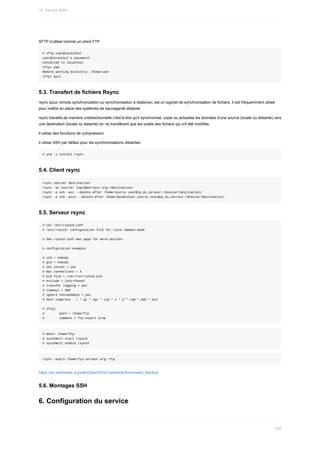 SFTP	s'utilise	comme	un	client	FTP.
#	sftp	user@localhost
user@localhost's	password:
Connected	to	localhost.
sftp>	pwd
Remote	working	directory:	/home/user
sftp>	quit
5.3.	Transfert	de	fichiers	Rsync
rsync	(pour	remote	synchronization	ou	synchronisation	à	distance),	est	un	logiciel	de	synchronisation	de	fichiers.	Il	est	fréquemment	utilisé
pour	mettre	en	place	des	systèmes	de	sauvegarde	distante.
rsync	travaille	de	manière	unidirectionnelle	c'est-à-dire	qu'il	synchronise,	copie	ou	actualise	les	données	d'une	source	(locale	ou	distante)	vers
une	destination	(locale	ou	distante)	en	ne	transférant	que	les	octets	des	fichiers	qui	ont	été	modifiés.
Il	utilise	des	fonctions	de	compression.
Il	utilise	SSH	par	défaut	pour	les	synchronisations	distantes.
#	yum	-y	install	rsync
5.4.	Client	rsync
rsync	source/	destination/
rsync	-az	source/	login@serveur.org:/destination/
rsync	-e	ssh	-avz	--delete-after	/home/source	user@ip_du_serveur:/dossier/destination/
rsync	-e	ssh	-avzn	--delete-after	/home/mondossier_source	user@ip_du_serveur:/dossier/destination/
5.5.	Serveur	rsync
#	cat	/etc/rsyncd.conf
#	/etc/rsyncd:	configuration	file	for	rsync	daemon	mode
#	See	rsyncd.conf	man	page	for	more	options.
#	configuration	example:
#	uid	=	nobody
#	gid	=	nobody
#	use	chroot	=	yes
#	max	connections	=	4
#	pid	file	=	/var/run/rsyncd.pid
#	exclude	=	lost+found/
#	transfer	logging	=	yes
#	timeout	=	900
#	ignore	nonreadable	=	yes
#	dont	compress			=	*.gz	*.tgz	*.zip	*.z	*.Z	*.rpm	*.deb	*.bz2
#	[ftp]
#								path	=	/home/ftp
#								comment	=	ftp	export	area
#	mkdir	/home/ftp
#	systemctl	start	rsyncd
#	systemctl	enable	rsyncd
rsync	-avpro	/home/ftp	serveur.org::ftp
https://en.wikibooks.org/wiki/OpenSSH/Cookbook/Automated_Backup
5.6.	Montages	SSH
6.	Configuration	du	service
12.	Secure	Shell
358
 
