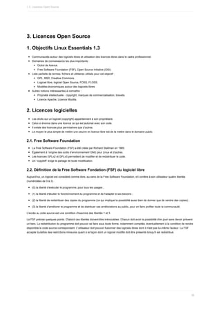 3.	Licences	Open	Source
1.	Objectifs	Linux	Essentials	1.3
Communautés	autour	des	logiciels	libres	et	utilisation	des	licences	libres	dans	le	cadre	professionnel.
Domaines	de	connaissance	les	plus	importants	:
Octroi	de	licence.
Free	Software	Foundation	(FSF),	Open	Source	Initiative	(OSI).
Liste	partielle	de	termes,	fichiers	et	utilitaires	utilisés	pour	cet	objectif	:
GPL,	BSD,	Creative	Commons.
Logiciel	libre,	logiciel	Open	Source,	FOSS,	FLOSS.
Modèles	économiques	autour	des	logiciels	libres
Autres	notions	intéressantes	à	connaître	:
Propriété	intellectuelle	:	copyright,	marques	de	commercialisation,	brevets.
Licence	Apache,	Licence	Mozilla.
2.	Licences	logicielles
Les	droits	sur	un	logiciel	(copyright)	appartiennent	à	son	propriétaire.
Celui-ci	énonce	dans	une	licence	ce	qui	est	autorisé	avec	son	code.
Il	existe	des	licences	plus	permissives	que	d’autres.
Le	moyen	le	plus	simple	de	mettre	une	oeuvre	en	licence	libre	est	de	la	mettre	dans	le	domaine	public
2.1.	Free	Software	Foundation
La	Free	Software	Foundation	(FSF)	a	été	créée	par	Richard	Stallman	en	1985.
Également	à	l’origine	des	outils	d’environnement	GNU	pour	Linux	et	d’autres.
Les	licences	GPLv2	et	GPLv3	permettent	de	modifier	et	de	redistribuer	le	code.
Un	“copyleft”	exige	le	partage	de	toute	modification.
2.2.	Définition	de	la	Free	Software	Fondation	(FSF)	du	logiciel	libre
Aujourd'hui,	un	logiciel	est	considéré	comme	libre,	au	sens	de	la	Free	Software	Foundation,	s'il	confère	à	son	utilisateur	quatre	libertés
(numérotées	de	0	à	3)	:
(0)	la	liberté	d'exécuter	le	programme,	pour	tous	les	usages	;
(1)	la	liberté	d'étudier	le	fonctionnement	du	programme	et	de	l'adapter	à	ses	besoins	;
(2)	la	liberté	de	redistribuer	des	copies	du	programme	(ce	qui	implique	la	possibilité	aussi	bien	de	donner	que	de	vendre	des	copies)	;
(3)	la	liberté	d'améliorer	le	programme	et	de	distribuer	ces	améliorations	au	public,	pour	en	faire	profiter	toute	la	communauté.
L'accès	au	code	source	est	une	condition	d'exercice	des	libertés	1	et	3.
La	FSF	précise	quelques	points.	D'abord	ces	libertés	doivent	être	irrévocables.	Chacun	doit	avoir	la	possibilité	d'en	jouir	sans	devoir	prévenir
un	tiers.	La	redistribution	du	programme	doit	pouvoir	se	faire	sous	toute	forme,	notamment	compilée,	éventuellement	à	la	condition	de	rendre
disponible	le	code	source	correspondant.	L'utilisateur	doit	pouvoir	fusionner	des	logiciels	libres	dont	il	n'est	pas	lui-même	l'auteur.	La	FSF
accepte	toutefois	des	restrictions	mineures	quant	à	la	façon	dont	un	logiciel	modifié	doit	être	présenté	lorsqu'il	est	redistribué.
1.3.	Licences	Open	Source
36
 