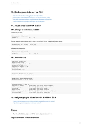 13.	Renforcement	du	service	SSH
http://docs.hardentheworld.org/Applications/OpenSSH/
https://wp.kjro.se/2013/09/06/hardening-your-ssh-server-opensshd_config/
http://www.cyberciti.biz/tips/linux-unix-bsd-openssh-server-best-practices.html
https://linux-audit.com/audit-and-harden-your-ssh-configuration/
14.	Jouer	avec	SELINUX	et	SSH
14.1.	Changer	le	contexte	du	port	SSH
Contexte	du	port	SSH	:
#	semanage	port	-l	|	grep	ssh
ssh_port_t																					tcp						22
Changer	ou	ajouter	le	port	d'écoute	dans	le	fichier		
/etc/ssh/sshd_config		et	adapter	le	contexte	selinux	:
#	semanage	port	-a	-t	ssh_port_t	-p	tcp	2222
Vérification	du	contexte	SSH	:
#	semanage	port	-l	|	grep	ssh
ssh_port_t																					tcp						2222,	22
14.2.	Booléens	SSH
#	getsebool	-a	|	grep	ssh
fenced_can_ssh	-->	off
selinuxuser_use_ssh_chroot	-->	off
sftpd_write_ssh_home	-->	off
ssh_chroot_rw_homedirs	-->	off
ssh_keysign	-->	off
ssh_sysadm_login	-->	off
#	setsebool	-P	sftpd_write_ssh_home	on
#	yum	install	-y	setroubleshoot-server
#	semanage	boolean	-m	--on	ftp_home_dir
#	semanage	boolean	-l	|	grep	ssh
ssh_chroot_rw_homedirs									(fermé,fermé)		Allow	ssh	to	chroot	rw	homedirs
sftpd_write_ssh_home											(fermé,fermé)		Allow	sftpd	to	write	ssh	home
ssh_keysign																				(fermé,fermé)		Allow	ssh	to	keysign
fenced_can_ssh																	(fermé,fermé)		Allow	fenced	to	can	ssh
selinuxuser_use_ssh_chroot					(fermé,fermé)		Allow	selinuxuser	to	use	ssh	chroot
ssh_sysadm_login															(fermé,fermé)		Allow	ssh	to	sysadm	login
15.	Intégrer	google	authenticator	à	PAM	et	SSH
https://arfore.wordpress.com/2016/08/28/configure-google-authenticator-on-centos-7/
http://thefallenphoenix.net/post/ssh-multi-factor-centos-7/
...
Notes
Tunnels,	authentification,	copies,	transfert	de	fichiers,	de	ports,	de	sessions	X
Logiciels	utilisant	SSH	sous	Windows
12.	Secure	Shell
363
 
