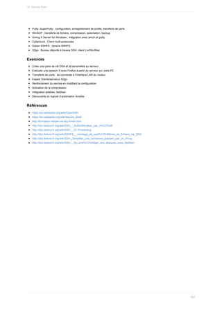 Putty,	SuperPutty	:	configuration,	enregistrement	de	profils,	transferts	de	ports
WinSCP	:	transferts	de	fichiers,	compression,	automation,	backup
Xming	X	Server	for	Windows	:	intégration	avec	winch	et	putty
Cyberduck	:	Client	multi-protocoles
Dokan	SSHFS	:	librairie	SSHFS
X2go	:	Bureau	déporté	à	travers	SSH,	client	Lin/Win/Mac
Exercices
Créer	une	paire	de	clé	DSA	et	la	transmettre	au	serveur.
Exécuter	une	session	X	avec	Firefox	à	partir	du	serveur	sur	votre	PC
Transferts	de	ports	:	se	connecter	à	l’interface	LAN	du	routeur
Essais	Clients/serveurs	X2go
Renforcement	du	service	en	modifiant	la	configuration
Activation	de	la	compression
Intégration	iptables,	fail2ban
Découverte	du	logiciel	d’automation	Ansible
Références
https://en.wikibooks.org/wiki/OpenSSH
https://en.wikipedia.org/wiki/Secure_Shell
http://formation-debian.via.ecp.fr/ssh.html
http://doc.fedora-fr.org/wiki/SSH_:_Authentification_par_cl%C3%A9
http://doc.fedora-fr.org/wiki/SSH_:_X11Fowarding
http://doc.fedora-fr.org/wiki/SSHFS_:_montage_de_syst%C3%A8mes_de_fichiers_via_SSH
http://doc.fedora-fr.org/wiki/SSH:_Simplifier_une_connexion_passant_par_un_Proxy
http://doc.fedora-fr.org/wiki/SSH_:_Se_prot%C3%A9ger_des_attaques_avec_fail2ban
12.	Secure	Shell
364
 