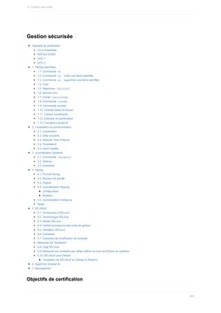Gestion	sécurisée
Objectifs	de	certification
Linux	Essentials
RHCSA	EX200
LPIC	1
LPIC	2
1.	Tâches	planifiées
1.1.	Commande		
at	
1.2.	Commande		
at		:	créer	une	tâche	planifiée
1.3.	Commande		
at		:	supprimer	une	tâche	planifiée
1.4.	Cron
1.5.	Répertoire		
/etc/cron*	
1.6.	Service	cron
1.7.	Fichier		
/etc/crontab	
1.8.	Commande		
crontab	
1.9.	Commande	crontab
1.10.	Champs	dates	et	heures
1.11.	Valeurs	numériques
1.12.	Exemple	de	planification
1.13.	Compteurs	systemd
2.	Localisation	et	synchronisation
2.1.	Localisation
2.2.	Date	courante
2.3.	Network	Time	Protocol
2.4.	Timedatectl
2.5.	client	ntpdate
3.	Journalisation	Systemd
3.1.	Commande		
journalctl	
3.2.	Options
3.3.	Exemples
4.	Syslog
4.1.	Format	Syslog
4.2.	Niveaux	de	gravité
4.3.	Origine
4.4.	Journalisation	Rsyslog
Configuration
Rotation
4.5.	Journalisation	Syslog-ng
Notes
5.	SELINUX
5.1.	Introduction	à	SELinux
5.2.	Terminologie	SELinux
5.3.	Modes	SELinux
5.4.	Vérifier	la	présence	des	outils	de	gestion
5.5.	Utilisateur	SELinux
5.6.	Contextes
5.7.	Exemples	de	modification	de	contexte
Manipuler	les	"booleans"
5.8.	Logs	SELinux
5.9.	Restaurer	les	contextes	par	défaut	définis	de	tous	les	fichiers	du	système
5.10.	SELINUX	pour	Debian
Installation	de	SELINUX	en	Debian	9	(Stretch)
6.	AppArmor	(Debian	8)
7.	Sauvegardes
Objectifs	de	certification
13.	Gestion	sécurisée
365
 