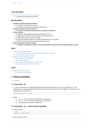 Linux	Essentials
Topic	3:	The	Power	of	the	Command	Line	(weight:	9)
3.2	Searching	and	Extracting	Data	from	Files
RHCSA	EX200
5.Déployer,	configurer	et	gérer	des	systèmes
5.2.	Planifier	des	tâches	à	l'aide	de	cron	et	at
5.10.	Configurer	un	système	pour	utiliser	des	services	de	temps
2.Utiliser	des	systèmes	en	cours	d'exécution
2.5.	Localiser	et	interpréter	les	fichiers	journaux	du	système	et	les	journaux
7.Gérer	la	sécurité
7.3.	Définir	des	modes	d'application	de	règles	et	permissifs	pour	SELinux
7.4.	Répertorier	et	identifier	le	contexte	des	fichiers	et	des	processus	SELinux
7.5.	Restaurer	les	contextes	des	fichiers	par	défaut
7.6	Utiliser	des	paramètres	booléens	pour	modifier	les	paramètres	SELinux	du	système
7.7.	Détecter	et	gérer	les	violations	des	politiques	SELinux	de	routine
6.Gérer	des	groupes	et	utilisateurs	système
6.4.	Configurer	un	système	pour	utiliser	un	service	d'authentification	distant	pour	les	informations	utilisateur	et	groupe
LPIC	1
Sujet	107	:	Tâches	d'administration
107.2	Automatisation	des	tâches	d'administration	par	la	planification	des	travaux
107.3	Paramètres	régionaux	et	langues
Sujet	108	:	Services	systèmes	essentiels
108.1	Gestion	de	l'horloge	système
108.2	Journaux	systèmes
108.3	Bases	sur	l'agent	de	transfert	de	courrier	(MTA)
108.4	Gestion	des	imprimantes	et	de	l'impression
LPIC	2
Sujet	206	:	Maintenance	système
206.2	Opérations	de	sauvegarde
1.	Tâches	planifiées
	
at		et		
cron	
1.1.	Commande		
at	
	
at		est	une	commande	Unix	qui	permet	de	programmer	des	commandes	à	n'exécuter	qu'une	fois	–	par	opposition	à	cron	—	à	un
moment	donné.	La	commande	enregistrée	hérite	de	l'environnement	courant	utilisé	au	moment	de	sa	définition.	Par	exemple,	pour	une
exécution	de	la	commande	à	05:45	:
$	echo	"touch	file.txt"	|	at	0545
Options	:
	
at	-l		ou		
atq		:	affiche	la	liste	des	jobs	introduits	par	la	commande	«	at	».
	
at	-r	JOB		ou		
atrm	JOB		:	efface	le	job	identifié	par	son	numéro	de	job.
	
at		:	sans	paramètre,	donne	la	ligne	«	Garbled	time	».
1.2.	Commande		
at		:	créer	une	tâche	planifiée
Vérifier	le	moment	:
$	date
mer	jan	21	18:26:25	CET	2015
Créer	une	tâche	pour	18:28	:
13.	Gestion	sécurisée
366
 