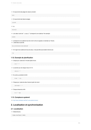 On	peut	écrire	des	plages	de	valeurs	(inclusif)	:
8-11
On	peut	écrire	des	listes	de	plages
1,2,5,9
ou
0-4,8-12
une	valeur	suivie	de	"	
/<nombre>	"	correspond	à	une	cadence.	Par	exemple	:
0-23/2
correspond	à	une	cadence	tous	les	2	de	0	à	23	(on	suppose	un	exemple	sur	l’heure)
L’alternative	aurait	été	:
0,2,4,6,8,10,12,14,16,18,20,22
S’il	s’agit	d’une	cadence	de	tous	les	deux,	il	est	peut-être	plus	évident	d’écrire	ceci	:
*/2
1.12.	Exemple	de	planification
Chaque	jour,	toutes	les	5	minutes	après	minuit	:
					5	0	*	*	*
Le	premier	jour	de	chaque	mois	à	14:15	:
					15	14	1	*	*
Du	lundi	au	vendredi	à	22:00	:
					0	22	*	*	1-5
Chaque	jour,	toutes	les	deux	heures	à	partir	de	minuit	:
					23	0-23/2	*	*	*
Chaque	dimanche	à	4h5	:
					5	4	*	*	sun
1.13.	Compteurs	systemd
http://www.certdepot.net/rhel7-use-systemd-timers/
2.	Localisation	et	synchronisation
2.1.	Localisation
Debian/Ubuntu	:
#	dpkg-reconfigure	tzdata
13.	Gestion	sécurisée
369
 