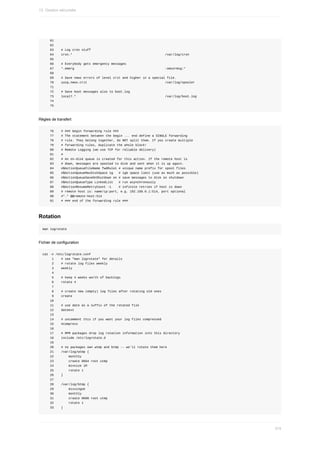 61
				62
				63				#	Log	cron	stuff
				64				cron.*																																																		/var/log/cron
				65
				66				#	Everybody	gets	emergency	messages
				67				*.emerg																																																	:omusrmsg:*
				68
				69				#	Save	news	errors	of	level	crit	and	higher	in	a	special	file.
				70				uucp,news.crit																																										/var/log/spooler
				71
				72				#	Save	boot	messages	also	to	boot.log
				73				local7.*																																																/var/log/boot.log
				74
				75
Règles	de	transfert
				76				#	###	begin	forwarding	rule	###
				77				#	The	statement	between	the	begin	...	end	define	a	SINGLE	forwarding
				78				#	rule.	They	belong	together,	do	NOT	split	them.	If	you	create	multiple
				79				#	forwarding	rules,	duplicate	the	whole	block!
				80				#	Remote	Logging	(we	use	TCP	for	reliable	delivery)
				81				#
				82				#	An	on-disk	queue	is	created	for	this	action.	If	the	remote	host	is
				83				#	down,	messages	are	spooled	to	disk	and	sent	when	it	is	up	again.
				84				#$ActionQueueFileName	fwdRule1	#	unique	name	prefix	for	spool	files
				85				#$ActionQueueMaxDiskSpace	1g			#	1gb	space	limit	(use	as	much	as	possible)
				86				#$ActionQueueSaveOnShutdown	on	#	save	messages	to	disk	on	shutdown
				87				#$ActionQueueType	LinkedList			#	run	asynchronously
				88				#$ActionResumeRetryCount	-1				#	infinite	retries	if	host	is	down
				89				#	remote	host	is:	name/ip:port,	e.g.	192.168.0.1:514,	port	optional
				90				#*.*	@@remote-host:514
				91				#	###	end	of	the	forwarding	rule	###
Rotation
man	logrotate
Fichier	de	configuration
cat	-n	/etc/logrotate.conf
					1				#	see	"man	logrotate"	for	details
					2				#	rotate	log	files	weekly
					3				weekly
					4
					5				#	keep	4	weeks	worth	of	backlogs
					6				rotate	4
					7
					8				#	create	new	(empty)	log	files	after	rotating	old	ones
					9				create
				10
				11				#	use	date	as	a	suffix	of	the	rotated	file
				12				dateext
				13
				14				#	uncomment	this	if	you	want	your	log	files	compressed
				15				#compress
				16
				17				#	RPM	packages	drop	log	rotation	information	into	this	directory
				18				include	/etc/logrotate.d
				19
				20				#	no	packages	own	wtmp	and	btmp	--	we'll	rotate	them	here
				21				/var/log/wtmp	{
				22								monthly
				23								create	0664	root	utmp
				24								minsize	1M
				25								rotate	1
				26				}
				27
				28				/var/log/btmp	{
				29								missingok
				30								monthly
				31								create	0600	root	utmp
				32								rotate	1
				33				}
13.	Gestion	sécurisée
374
 