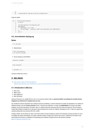 34
				35				#	system-specific	logs	may	be	also	be	configured	here.
Script	de	rotation
cat	-n		/etc/cron.daily/logrotate
					1				#!/bin/sh
					2
					3				/usr/sbin/logrotate	/etc/logrotate.conf
					4				EXITVALUE=$?
					5				if	[	$EXITVALUE	!=	0	];	then
					6								/usr/bin/logger	-t	logrotate	"ALERT	exited	abnormally	with	[$EXITVALUE]"
					7				fi
					8				exit	0
4.5.	Journalisation	Syslog-ng
Notes
#	ls	/var/log/*
Debian/Ubuntu
#	tail	/var/log/syslog
#	ls	/etc/init.d/syslog*
service	syslog-ng,	Centos/RHEL	:
journalctl	(systemd)	:
$	man	journalctl
#	journalctl	-xn
Journaux	et	filtres	bien	connus	...
5.	SELINUX
https://access.redhat.com/documentation/en-
US/Red_Hat_Enterprise_Linux/7/html/SELinux_Users_and_Administrators_Guide/index.html
5.1.	Introduction	à	SELinux
DAC	(Unix)
RBAC	(sudo)
MAC	(AppArmor)
MAC	(SELINUX)
Security-Enhanced	Linux,	abrégé	SELinux,	est	un	Linux	security	module	(LSM),	qui	permet	de	définir	une	politique	de	contrôle	d'accès
obligatoire	aux	éléments	d'un	système	issu	de	Linux.
Son	architecture	dissocie	l'application	de	la	politique	d'accès	et	sa	définition.	Il	permet	notamment	de	classer	les	applications	d'un	système	en
différents	groupes,	avec	des	niveaux	d'accès	plus	fins.	Il	permet	aussi	d'attribuer	un	niveau	de	confidentialité	pour	l'accès	à	des	objets
systèmes,	comme	des	descripteurs	de	fichiers,	selon	un	modèle	de	sécurité	multiniveau	(MLS	pour	Multi	level	Security).	SELinux	utilise	le
modèle	Bell	LaPadula	complété	par	le	mécanisme	Type	enforcement	de	contrôle	de	l'intégrité,	développé	par	SCC.	Il	s'agit	d'un	logiciel	libre,
certaines	parties	étant	sous	licences	GNU	GPL	et	BSD.
D'origine	militaire,	afin	de	réduire	les	coûts,	et	de	donner	accès	à	ce	type	de	logiciel	au	secteur	privé	(banques,	services	de	santé,	etc.)	pour
se	protéger	des	pirates	informatiques,	son	auteur	a	décidé	de	placer	ce	logiciel	sous	licence	open	source.	L'objectif	est	la	formation	d'une
communauté	de	chercheurs,	d'utilisateurs	et	d'entreprises	pour	améliorer	le	logiciel	et	fournir	des	solutions	avancées.
(https://fr.wikipedia.org/wiki/SELinux)
13.	Gestion	sécurisée
375
 
