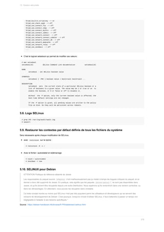 httpd_builtin_scripting	-->	on
httpd_can_check_spam	-->	off
httpd_can_connect_ftp	-->	off
httpd_can_connect_ldap	-->	off
httpd_can_connect_mythtv	-->	off
httpd_can_connect_zabbix	-->	off
httpd_can_network_connect	-->	off
httpd_can_network_connect_cobbler	-->	off
httpd_can_network_connect_db	-->	off
httpd_can_network_memcache	-->	off
httpd_can_network_relay	-->	off
httpd_can_sendmail	-->	off
...
C'est	le	logiciel	setsebool	qui	permet	de	modifier	ces	valeurs	:
#	man	setsebool
setsebool(8)										SELinux	Command	Line	documentation										setsebool(8)
NAME
							setsebool	-	set	SELinux	boolean	value
SYNOPSIS
							setsebool	[	-PNV	]	boolean	value	|	bool1=val1	bool2=val2	...
DESCRIPTION
							setsebool		sets		the	current	state	of	a	particular	SELinux	boolean	or	a
							list	of	booleans	to	a	given	value.	The	value	may	be	1	or	true	or	on		to
							enable	the	boolean,	or	0	or	false	or	off	to	disable	it.
							Without		the	-P	option,	only	the	current	boolean	value	is	affected;	the
							boot-time	default	settings	are	not	changed.
							If	the	-P	option	is	given,	all	pending	values	are	written	to	the	policy
							file	on	disk.	So	they	will	be	persistent	across	reboots.
5.8.	Logs	SELinux
#	grep	AVC	/var/log/audit/audit.log
#	sealert
5.9.	Restaurer	les	contextes	par	défaut	définis	de	tous	les	fichiers	du	système
Sera	nécessaire	après	chaque	modification	de	SELinux.
avec		
restorecon		sur	la	racine	:
#	restorecon	-R	-v	/
Avec	le	fichier	/.autorelabel	et	redémarrage
#	touch	/.autorelabel
#	shutdown	-r	now
5.10.	SELINUX	pour	Debian
ATTENTION	Politique	de	référence	absente	de	Jessie
Les	responsables	du	paquet	source		
refpolicy		n'ont	malheureusement	pas	pu	traiter	à	temps	les	bogues	critiques	du	paquet,	et	ce
dernier	a	donc	été	supprimé	de	Jessie.	En	pratique,	cela	signifie	que	les	paquets		
selinux-policy-*		ne	sont	pas	disponibles	dans
Jessie,	et	qu'ils	doivent	être	récupérés	depuis	une	autre	distribution.	Nous	espérons	qu'ils	reviendront	dans	une	version	corrective,	ou
dans	les	rétroportages.	En	attendant,	vous	pouvez	les	récupérer	dans	Unstable.
Ce	triste	constat	montre	au	moins	que	SELinux	n'est	pas	très	populaire	parmi	les	utilisateurs	et	développeurs	qui	se	servent	des
versions	de	développement	de	Debian.	C'est	pourquoi,	lorsqu'on	choisit	d'utiliser	SELinux,	il	faut	s'attendre	à	passer	un	temps	non
négligeable	à	l'adapter	à	ses	besoins	spécifiques.*
Source	:	https://debian-handbook.info/browse/fr-FR/stable/sect.selinux.html
13.	Gestion	sécurisée
378
 