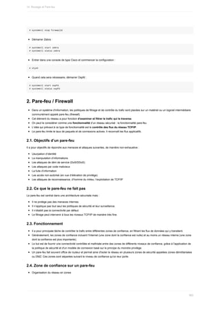#	systemctl	stop	firewalld
Démarrer	Zebra	:
#	systemctl	start	zebra
#	systemctl	status	zebra
Entrer	dans	une	console	de	type	Cisco	et	commencer	la	configuration	:
#	vtysh
Quand	cela	sera	nécessaire,	démarrer	Ospfd	:
#	systemctl	start	ospfd
#	systemctl	status	ospfd
2.	Pare-feu	/	Firewall
Dans	un	système	d'information,	les	politiques	de	filtrage	et	de	contrôle	du	trafic	sont	placées	sur	un	matériel	ou	un	logiciel	intermédiaire
communément	appelé	pare-feu	(firewall).
Cet	élément	du	réseau	a	pour	fonction	d’examiner	et	filtrer	le	trafic	qui	le	traverse.
On	peut	le	considérer	comme	une	fonctionnalité	d’un	réseau	sécurisé	:	la	fonctionnalité	pare-feu
L’idée	qui	prévaut	à	ce	type	de	fonctionnalité	est	le	contrôle	des	flux	du	réseau	TCP/IP.
Le	pare-feu	limite	le	taux	de	paquets	et	de	connexions	actives.	Il	reconnaît	les	flux	applicatifs.
2.1.	Objectifs	d’un	pare-feu
Il	a	pour	objectifs	de	répondre	aux	menaces	et	attaques	suivantes,	de	manière	non-exhaustive	:
Usurpation	d’identité
La	manipulation	d’informations
Les	attaques	de	déni	de	service	(DoS/DDoS)
Les	attaques	par	code	malicieux
La	fuite	d’information
Les	accès	non-autorisé	(en	vue	d’élévation	de	privilège)
Les	attaques	de	reconnaissance,	d’homme	du	milieu,	l’exploitation	de	TCP/IP
2.2.	Ce	que	le	pare-feu	ne	fait	pas
Le	pare-feu	est	central	dans	une	architecture	sécurisée	mais	:
Il	ne	protège	pas	des	menaces	internes.
Il	n’applique	pas	tout	seul	les	politiques	de	sécurité	et	leur	surveillance.
Il	n’établit	pas	la	connectivité	par	défaut.
Le	filtrage	peut	intervenir	à	tous	les	niveaux	TCP/IP	de	manière	très	fine.
2.3.	Fonctionnement
Il	a	pour	principale	tâche	de	contrôler	le	trafic	entre	différentes	zones	de	confiance,	en	filtrant	les	flux	de	données	qui	y	transitent.
Généralement,	les	zones	de	confiance	incluent	l’Internet	(une	zone	dont	la	confiance	est	nulle)	et	au	moins	un	réseau	interne	(une	zone
dont	la	confiance	est	plus	importante).
Le	but	est	de	fournir	une	connectivité	contrôlée	et	maîtrisée	entre	des	zones	de	différents	niveaux	de	confiance,	grâce	à	l'application	de
la	politique	de	sécurité	et	d'un	modèle	de	connexion	basé	sur	le	principe	du	moindre	privilège.
Un	pare-feu	fait	souvent	office	de	routeur	et	permet	ainsi	d'isoler	le	réseau	en	plusieurs	zones	de	sécurité	appelées	zones	démilitarisées
ou	DMZ.	Ces	zones	sont	séparées	suivant	le	niveau	de	confiance	qu'on	leur	porte.
2.4.	Zone	de	confiance	sur	un	pare-feu
Organisation	du	réseau	en	zones
14.	Routage	et	Pare-feu
383
 