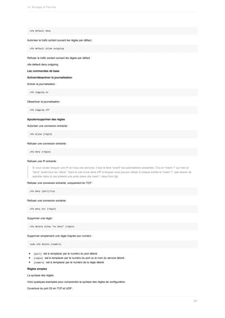 ufw	default	deny
Autoriser	le	trafic	sortant	suivant	les	règles	par	défaut	:
ufw	default	allow	outgoing
Refuser	le	trafic	sortant	suivant	les	règles	par	défaut	:
ufw	default	deny	outgoing
Les	commandes	de	base
Activer/désactiver	la	journalisation
Activer	la	journalisation	:
ufw	logging	on
Désactiver	la	journalisation	:
ufw	logging	off
Ajouter/supprimer	des	règles
Autoriser	une	connexion	entrante	:
ufw	allow	[règle]
Refuser	une	connexion	entrante	:
ufw	deny	[règle]
Refuser	une	IP	entrante	:
Si	vous	voulez	bloquer	une	IP	sur	tous	vos	services,	il	faut	le	faire	"avant"	les	autorisations	existantes.	D'où	le	"insert	1"	qui	met	ce
"deny"	avant	tous	les	"allow".	Dans	le	cas	d'une	série	d'IP	à	bloquer	vous	pouvez	utiliser	à	chaque	entrée	le	"insert	1",	pas	besoin	de
spécifier	dans	le	cas	présent	une	autre	place	ufw	insert	1	deny	from	[ip]
Refuser	une	connexion	entrante,	uniquement	en	TCP	:
ufw	deny	[port]/tcp
Refuser	une	connexion	sortante	:
ufw	deny	out	[règle]
Supprimer	une	règle	:
ufw	delete	allow	"ou	deny"	[règle]
Supprimer	simplement	une	règle	d'après	son	numéro	:
sudo	ufw	delete	[numéro]
	
[port]		est	à	remplacer	par	le	numéro	du	port	désiré.
	
[règle]		est	à	remplacer	par	le	numéro	du	port	ou	le	nom	du	service	désiré.
	
[numéro]		est	à	remplacer	par	le	numéro	de	la	règle	désiré.
Règles	simples
La	syntaxe	des	règles
Voici	quelques	exemples	pour	comprendre	la	syntaxe	des	règles	de	configuration.
Ouverture	du	port	53	en	TCP	et	UDP	:
14.	Routage	et	Pare-feu
387
 