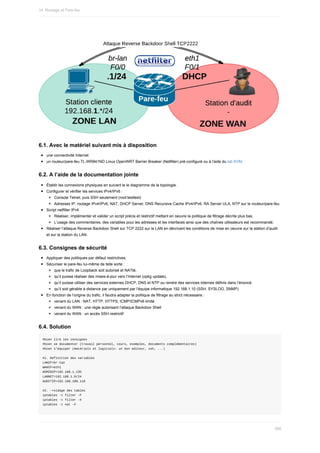 6.1.	Avec	le	matériel	suivant	mis	à	disposition
une	connectivité	Internet
un	routeur/pare-feu	TL-WR841ND	Linux	OpenWRT	Barrier	Breaker	(Netfilter)	pré-configuré	ou	à	l'aide	du	lab	KVM.
6.2.	A	l’aide	de	la	documentation	jointe
Établir	les	connexions	physiques	en	suivant	le	le	diagramme	de	la	topologie.
Configurer	et	vérifier	les	services	IPv4/IPv6	:
Console	Telnet,	puis	SSH	seulement	(root:testtest)
Adresses	IP,	routage	IPv4/IPv6,	NAT,	DHCP	Server,	DNS	Recursive	Cache	IPv4/IPv6,	RA	Server	ULA,	NTP	sur	le	routeur/pare-feu.
Script	netfilter	IPv4
Réaliser,	implémenter	et	valider	un	script	précis	et	restrictif	mettant	en	oeuvre	la	politique	de	filtrage	décrite	plus	bas.
L’usage	des	commentaires,	des	variables	pour	les	adresses	et	les	interfaces	ainsi	que	des	chaînes	utilisateurs	est	recommandé.
Réaliser	l’attaque	Reverse	Backdoor	Shell	sur	TCP	2222	sur	le	LAN	en	décrivant	les	conditions	de	mise	en	oeuvre	sur	la	station	d’audit
et	sur	la	station	du	LAN.
6.3.	Consignes	de	sécurité
Appliquer	des	politiques	par	défaut	restrictives.
Sécuriser	le	pare-feu	lui-même	de	telle	sorte	:
que	le	trafic	de	Loopback	soit	autorisé	et	NATté,
qu’il	puisse	réaliser	des	mises-à-jour	vers	l’Internet	(opkg	update),
qu’il	puisse	utiliser	des	services	externes	DHCP,	DNS	et	NTP	ou	rendre	des	services	internes	définis	dans	l’énoncé.
qu’il	soit	gérable	à	distance	par	uniquement	par	l’équipe	informatique	192.168.1.10	(SSH,	SYSLOG,	SNMP)
En	fonction	de	l’origine	du	trafic,	il	faudra	adapter	la	politique	de	filtrage	au	strict	nécessaire	:
venant	du	LAN	:	NAT,	HTTP,	HTTPS,	ICMP/ICMPv6	limité
venant	du	WAN	:	une	règle	autorisant	l’attaque	Backdoor	Shell
venant	du	WAN	:	un	accès	SSH	restrictif
6.4.	Solution
#bien	lire	les	consignes
#bien	se	documenter	(travail	personnel,	cours,	exemples,	documents	complémentaires)
#bien	s'équiper	(matériels	et	logiciels:	un	bon	editeur,	ssh,	...)
#1.	Definition	des	variables
LANIF=br-lan
WANIF=eth1
ADMINIP=192.168.1.135
LANNET=192.168.1.0/24
AUDITIP=192.168.100.119
#2.	->vidage	des	tables
iptables	-t	filter	-F
iptables	-t	filter	-X
iptables	-t	nat	-F
14.	Routage	et	Pare-feu
398
 