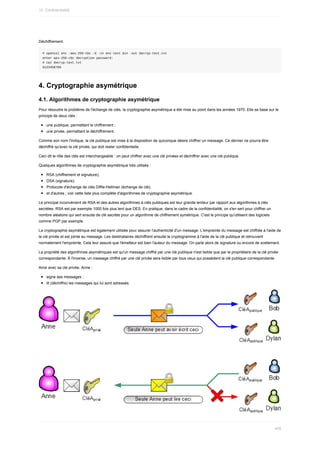 Déchiffrement.
#	openssl	enc	-aes-256-cbc	-d	-in	enc-text.bin	-out	decryp-text.txt
enter	aes-256-cbc	decryption	password:
#	cat	decryp-text.txt
0123456789
4.	Cryptographie	asymétrique
4.1.	Algorithmes	de	cryptographie	asymétrique
Pour	résoudre	le	problème	de	l'échange	de	clés,	la	cryptographie	asymétrique	a	été	mise	au	point	dans	les	années	1970.	Elle	se	base	sur	le
principe	de	deux	clés	:
une	publique,	permettant	le	chiffrement	;
une	privée,	permettant	le	déchiffrement.
Comme	son	nom	l'indique,	la	clé	publique	est	mise	à	la	disposition	de	quiconque	désire	chiffrer	un	message.	Ce	dernier	ne	pourra	être
déchiffré	qu'avec	la	clé	privée,	qui	doit	rester	confidentielle.
Ceci	dit	le	rôle	des	clés	est	interchangeable	:	on	peut	chiffrer	avec	une	clé	privées	et	déchiffrer	avec	une	clé	publique.
Quelques	algorithmes	de	cryptographie	asymétrique	très	utilisés	:
RSA	(chiffrement	et	signature);
DSA	(signature);
Protocole	d'échange	de	clés	Diffie-Hellman	(échange	de	clé);
et	d'autres	;	voir	cette	liste	plus	complète	d'algorithmes	de	cryptographie	asymétrique.
Le	principal	inconvénient	de	RSA	et	des	autres	algorithmes	à	clés	publiques	est	leur	grande	lenteur	par	rapport	aux	algorithmes	à	clés
secrètes.	RSA	est	par	exemple	1000	fois	plus	lent	que	DES.	En	pratique,	dans	le	cadre	de	la	confidentialité,	on	s'en	sert	pour	chiffrer	un
nombre	aléatoire	qui	sert	ensuite	de	clé	secrète	pour	un	algorithme	de	chiffrement	symétrique.	C'est	le	principe	qu'utilisent	des	logiciels
comme	PGP	par	exemple.
La	cryptographie	asymétrique	est	également	utilisée	pour	assurer	l'authenticité	d'un	message.	L'empreinte	du	message	est	chiffrée	à	l'aide	de
la	clé	privée	et	est	jointe	au	message.	Les	destinataires	déchiffrent	ensuite	le	cryptogramme	à	l'aide	de	la	clé	publique	et	retrouvent
normalement	l'empreinte.	Cela	leur	assure	que	l'émetteur	est	bien	l'auteur	du	message.	On	parle	alors	de	signature	ou	encore	de	scellement.
La	propriété	des	algorithmes	asymétriques	est	qu'un	message	chiffré	par	une	clé	publique	n'est	lisible	que	par	le	propriétaire	de	la	clé	privée
correspondante.	À	l'inverse,	un	message	chiffré	par	une	clé	privée	sera	lisible	par	tous	ceux	qui	possèdent	la	clé	publique	correspondante.
Ainsi	avec	sa	clé	privée,	Anne	:
signe	ses	messages	;
lit	(déchiffre)	les	messages	qui	lui	sont	adressés.
15.	Confidentialité
405
 