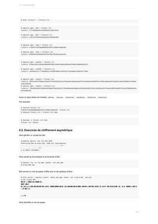 $	echo	"cichier"	>	fichier2.txt
$	openssl	dgst	-md5	<	fichier.txt
(stdin)=	f177a99d010fa7406403cd2136e7644e
$	openssl	dgst	-md5	<	fichier2.txt
(stdin)=	ced7ffe67001ba15b5a4ef4d0d20269a
$	openssl	dgst	-sha1	<	fichier.txt
(stdin)=	47629f27e6f98a000d9a51907fa706e676d6eee8
$	openssl	dgst	-sha1	<	fichier2.txt
(stdin)=	828968c2043569a701bfaf2e8cf94a612e3ec410
$	openssl	dgst	-sha256	<	fichier.txt
(stdin)=	07ae4c332cc992ea1086d067b0e720a914e601c9d3b016f9952cd8a05e03cdfc
$	openssl	dgst	-sha256	<	fichier2.txt
(stdin)=	ceb3564c37c7775d5d5611724de0f566dc7d6f5797f1e16da9ccdb3efa7f7b84
$	openssl	dgst	-sha512	<	fichier.txt
(stdin)=	69f0cc9551f59aee2496c9ff4f492325c9cb1379a6a83c36ddd1e5e3f751344da52435306f9c1cf00cc68ba4e97fa2e84123e01f50b0227dfbb6c
c63e1530c95
$	openssl	dgst	-sha512	<	fichier2.txt
(stdin)=	778c653c8381416901e9fd0ab2fa01b6c65171594906ab48c60d81cdf8596cd3091f391213ed834e187fdee6c4d0f96100d7672ea5f5db65ab23a
bef020b919d
Aussi	on	peut	utiliser	les	binaires		
md5sum	,		
sha1sum	,		sha224sum	,		sha256sum	,		sha384sum	,		
sha512sum	.
Par	exemple	:
$	sha1sum	fichier.txt
47629f27e6f98a000d9a51907fa706e676d6eee8		fichier.txt
$	sha1sum	fichier.txt	>	fichier.txt.sha1
$	sha1sum	-c	fichier.txt.sha1
fichier.txt:	Réussi
6.2.	Exercices	de	chiffrement	asymétrique
Alice	génère	un	couple	de	clés	:
$	openssl	genrsa	-out	cle.pem	2048
Generating	RSA	private	key,	2048	bit	long	modulus
...........................................+++
...................+++
e	is	65537	(0x10001)
Alice	extrait	sa	clé	publique	et	la	transmet	à	Bob	:
$	openssl	rsa	-in	cle.pem	-pubout	-out	pub.pem
writing	RSA	key
Bob	envoie	un	mot	de	passe	chiffré	avec	la	clé	publique	d'Alice	:
$	echo	secret	|	openssl	rsautl	-inkey	pub.pem	-pubin	-out	crypto.dat	-encrypt
$	cat	crypto.dat
��=�|˂ʔ1���EU�u5����~�s
���"4��Nf
�Z_�&fmp}UÏ��+��[��G����!m�4�;!����q����>��2�`D�EV��@��y��2�A���+9��M�KG#��^��<d�@�C"�!v�t�*|��^�8�z�$��`R�;.�;�	X����jD1��!�
‫��`�׀‬Z?89
	ּ
z,Z*�
Alice	déchiffre	le	mot	de	passe	:
15.	Confidentialité
407
 