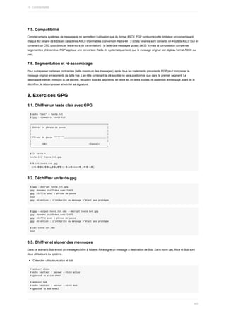 7.5.	Compatibilité
Comme	certains	systèmes	de	messagerie	ne	permettent	l'utilisation	que	du	format	ASCII,	PGP	contourne	cette	limitation	en	convertissant
chaque	flot	binaire	de	8	bits	en	caractères	ASCII	imprimables	(conversion	Radix-64	:	3	octets	binaires	sont	convertis	en	4	octets	ASCII	tout	en
contenant	un	CRC	pour	détecter	les	erreurs	de	transmission)	;	la	taille	des	messages	grossit	de	33	%	mais	la	compression	compense
largement	ce	phénomène.	PGP	applique	une	conversion	Radix-64	systématiquement,	que	le	message	original	soit	déjà	au	format	ASCII	ou
pas	;
7.6.	Segmentation	et	ré-assemblage
Pour	outrepasser	certaines	contraintes	(taille	maximum	des	messages),	après	tous	les	traitements	précédents	PGP	peut	tronçonner	le
message	original	en	segments	de	taille	fixe.	L'en-tête	contenant	la	clé	secrète	ne	sera	positionnée	que	dans	le	premier	segment.	Le
destinataire	met	en	mémoire	la	clé	secrète,	récupère	tous	les	segments,	en	retire	les	en-têtes	inutiles,	ré-assemble	le	message	avant	de	le
déchiffrer,	le	décompresser	et	vérifier	sa	signature.
8.	Exercices	GPG
8.1.	Chiffrer	un	texte	clair	avec	GPG
$	echo	"test"	>	texte.txt
$	gpg	--symmetric	texte.txt
┌──────────────────────────────────────────────────────────┐
│	Entrez	la	phrase	de	passe																																│
│																																																										│
│																																																										│
│	Phrase	de	passe	********________________________________	│
│																																																										│
│								<OK>																																<Cancel>							│
└──────────────────────────────────────────────────────────┘
$	ls	texte.*
texte.txt		texte.txt.gpg
$	$	cat	texte.txt.gpg
	ih�J��$)��cg��q�͆�H]<�JW�ķÐdcC�_6��=q�[
8.2.	Déchiffrer	un	texte	gpg
$	gpg	--decrypt	texte.txt.gpg
gpg:	données	chiffrées	avec	CAST5
gpg:	chiffré	avec	1	phrase	de	passe
test
gpg:	Attention	:	l'intégrité	du	message	n'était	pas	protégée
$	gpg	--output	texte.txt.dec	--decrypt	texte.txt.gpg
gpg:	données	chiffrées	avec	CAST5
gpg:	chiffré	avec	1	phrase	de	passe
gpg:	Attention	:	l'intégrité	du	message	n'était	pas	protégée
$	cat	texte.txt.dec
test
8.3.	Chiffrer	et	signer	des	messages
Dans	ce	scénario	Bob	envoit	un	message	chiffré	à	Alice	et	Alice	signe	un	message	à	destination	de	Bob.	Dans	notre	cas,	Alice	et	Bob	sont
deux	utilisateurs	du	système.
Créer	des	utilisateurs	alice	et	bob
#	adduser	alice
#	echo	testtest	|	passwd	--stdin	alice
#	gpasswd	-a	alice	wheel
#	adduser	bob
#	echo	testtest	|	passwd	--stdin	bob
#	gpasswd	-a	bob	wheel
15.	Confidentialité
409
 