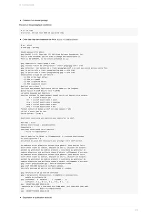 Création	d'un	dossier	partagé
/tmp	est	un	lieu	partagé	par	excellence
#	ls	-ld	/tmp
drwxrwxrwt.	20	root	root	4096	28	sep	18:43	/tmp
Créer	des	clés	dans	la	session	de	Alice		
Alice	<alice@localhost>	
$	su	-	alice
$	sudo	gpg	--gen-key
[sudo]	password	for	alice:
gpg	(GnuPG)	2.0.22;	Copyright	(C)	2013	Free	Software	Foundation,	Inc.
This	is	free	software:	you	are	free	to	change	and	redistribute	it.
There	is	NO	WARRANTY,	to	the	extent	permitted	by	law.
gpg:	répertoire	«	/root/.gnupg	»	créé
gpg:	nouveau	fichier	de	configuration	«	/root/.gnupg/gpg.conf	»	créé
gpg:	Attention	:	les	options	de	«	/root/.gnupg/gpg.conf	»	ne	sont	pas	encore	actives	cette	fois
gpg:	le	porte-clefs	«	/root/.gnupg/secring.gpg	»	a	été	créé
gpg:	le	porte-clefs	«	/root/.gnupg/pubring.gpg	»	a	été	créé
Sélectionnez	le	type	de	clef	désiré	:
			(1)	RSA	et	RSA	(par	défaut)
			(2)	DSA	et	Elgamal
			(3)	DSA	(signature	seule)
			(4)	RSA	(signature	seule)
Quel	est	votre	choix	?
les	clefs	RSA	peuvent	faire	entre	1024	et	4096	bits	de	longueur.
Quelle	taille	de	clef	désirez-vous	?	(2048)
La	taille	demandée	est	2048	bits
Veuillez	indiquer	le	temps	pendant	lequel	cette	clef	devrait	être	valable.
									0	=	la	clef	n'expire	pas
						<n>		=	la	clef	expire	dans	n	jours
						<n>w	=	la	clef	expire	dans	n	semaines
						<n>m	=	la	clef	expire	dans	n	mois
						<n>y	=	la	clef	expire	dans	n	ans
Pendant	combien	de	temps	la	clef	est-elle	valable	?	(0)
La	clef	n'expire	pas	du	tout
Est-ce	correct	?	(o/N)	o
GnuPG	doit	construire	une	identité	pour	identifier	la	clef.
Nom	réel	:	Alice
Adresse	électronique	:	alice@localhost
Commentaire	:
Vous	avez	sélectionné	cette	identité	:
				«	Alice	<alice@localhost>	»
Faut-il	modifier	le	(N)om,	le	(C)ommentaire,	l'(A)dresse	électronique
ou	(O)ui/(Q)uitter	?	O
Une	phrase	de	passe	est	nécessaire	pour	protéger	votre	clef	secrète.
De	nombreux	octets	aléatoires	doivent	être	générés.	Vous	devriez	faire
autre	chose	(taper	au	clavier,	déplacer	la	souris,	utiliser	les	disques)
pendant	la	génération	de	nombres	premiers	;	cela	donne	au	générateur	de
nombres	aléatoires	une	meilleure	chance	d'obtenir	suffisamment	d'entropie.
De	nombreux	octets	aléatoires	doivent	être	générés.	Vous	devriez	faire
autre	chose	(taper	au	clavier,	déplacer	la	souris,	utiliser	les	disques)
pendant	la	génération	de	nombres	premiers	;	cela	donne	au	générateur	de
nombres	aléatoires	une	meilleure	chance	d'obtenir	suffisamment	d'entropie.
gpg:	/root/.gnupg/trustdb.gpg	:	base	de	confiance	créée
gpg:	clef	CDB148EC	marquée	de	confiance	ultime.
les	clefs	publique	et	secrète	ont	été	créées	et	signées.
gpg:	vérification	de	la	base	de	confiance
gpg:	3	marginale(s)	nécessaire(s),	1	complète(s)	nécessaire(s),
					modèle	de	confiance	PGP
gpg:	profondeur	:	0		valables	:			1		signées	:			0
					confiance	:	0	i.,	0	n.d.,	0	j.,	0	m.,	0	t.,	1	u.
pub			2048R/CDB148EC	2016-09-28
	Empreinte	de	la	clef	=	7E68	6D3E	937C	F4B0	AA5D		787C	C638	9CF9	CDB1	48EC
uid																		Alice	<alice@localhost>
sub			2048R/FF629C2C	2016-09-28
Exportation	et	publication	de	la	clé
15.	Confidentialité
410
 