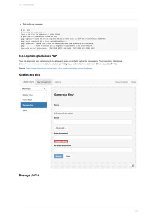 Bob	vérifie	ce	message
$	su	-	bob
$	cat	/tmp/alice_to_bob.txt
Peux-tu	vérifier	la	signature	?	signé	Alice
$	gpg	--verify	/tmp/alice_to_bob.txt.asc
gpg:	Signature	faite	le	mer	28	sep	2016	19:26:55	CEST	avec	la	clef	RSA	d'identifiant	CDB148EC
gpg:	Bonne	signature	de	«	Alice	<alice@localhost>	»
gpg:	Attention	:	cette	clef	n'est	pas	certifiée	avec	une	signature	de	confiance.
gpg:													Rien	n'indique	que	la	signature	appartient	à	son	propriétaire.
Empreinte	de	clef	principale	:	7E68	6D3E	937C	F4B0	AA5D		787C	C638	9CF9	CDB1	48EC
8.4.	Logiciels	graphiques	PGP
Tous	ces	exercices	sont	certainement	plus	éloquants	avec	un	véritable	logiciel	de	messagerie.	Pour	inspiration,	Mailvelope
(https://www.mailvelope.com/)	est	une	solution	qui	s'intègre	aux	webmail	comme	extension	Chrome	ou	addon	Firefox.
Source	:	https://www.mailvelope.com/en/help,	https://www.mailvelope.com/en/faq#keys
Gestion	des	clés
Message	chiffré
15.	Confidentialité
412
 