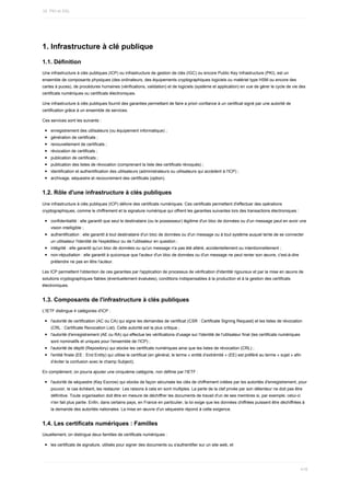 1.	Infrastructure	à	clé	publique
1.1.	Définition
Une	infrastructure	à	clés	publiques	(ICP)	ou	infrastructure	de	gestion	de	clés	(IGC)	ou	encore	Public	Key	Infrastructure	(PKI),	est	un
ensemble	de	composants	physiques	(des	ordinateurs,	des	équipements	cryptographiques	logiciels	ou	matériel	type	HSM	ou	encore	des
cartes	à	puces),	de	procédures	humaines	(vérifications,	validation)	et	de	logiciels	(système	et	application)	en	vue	de	gérer	le	cycle	de	vie	des
certificats	numériques	ou	certificats	électroniques.
Une	infrastructure	à	clés	publiques	fournit	des	garanties	permettant	de	faire	a	priori	confiance	à	un	certificat	signé	par	une	autorité	de
certification	grâce	à	un	ensemble	de	services.
Ces	services	sont	les	suivants	:
enregistrement	des	utilisateurs	(ou	équipement	informatique)	;
génération	de	certificats	;
renouvellement	de	certificats	;
révocation	de	certificats	;
publication	de	certificats	;
publication	des	listes	de	révocation	(comprenant	la	liste	des	certificats	révoqués)	;
identification	et	authentification	des	utilisateurs	(administrateurs	ou	utilisateurs	qui	accèdent	à	l'ICP)	;
archivage,	séquestre	et	recouvrement	des	certificats	(option).
1.2.	Rôle	d'une	infrastructure	à	clés	publiques
Une	infrastructure	à	clés	publiques	(ICP)	délivre	des	certificats	numériques.	Ces	certificats	permettent	d'effectuer	des	opérations
cryptographiques,	comme	le	chiffrement	et	la	signature	numérique	qui	offrent	les	garanties	suivantes	lors	des	transactions	électroniques	:
confidentialité	:	elle	garantit	que	seul	le	destinataire	(ou	le	possesseur)	légitime	d'un	bloc	de	données	ou	d'un	message	peut	en	avoir	une
vision	intelligible	;
authentification	:	elle	garantit	à	tout	destinataire	d'un	bloc	de	données	ou	d'un	message	ou	à	tout	système	auquel	tente	de	se	connecter
un	utilisateur	l'identité	de	l'expéditeur	ou	de	l'utilisateur	en	question	;
intégrité	:	elle	garantit	qu'un	bloc	de	données	ou	qu'un	message	n'a	pas	été	altéré,	accidentellement	ou	intentionnellement	;
non-répudiation	:	elle	garantit	à	quiconque	que	l'auteur	d'un	bloc	de	données	ou	d'un	message	ne	peut	renier	son	œuvre,	c'est-à-dire
prétendre	ne	pas	en	être	l'auteur.
Les	ICP	permettent	l'obtention	de	ces	garanties	par	l'application	de	processus	de	vérification	d'identité	rigoureux	et	par	la	mise	en	œuvre	de
solutions	cryptographiques	fiables	(éventuellement	évaluées),	conditions	indispensables	à	la	production	et	à	la	gestion	des	certificats
électroniques.
1.3.	Composants	de	l'infrastructure	à	clés	publiques
L'IETF	distingue	4	catégories	d'ICP	:
l'autorité	de	certification	(AC	ou	CA)	qui	signe	les	demandes	de	certificat	(CSR	:	Certificate	Signing	Request)	et	les	listes	de	révocation
(CRL	:	Certificate	Revocation	List).	Cette	autorité	est	la	plus	critique	;
l'autorité	d'enregistrement	(AE	ou	RA)	qui	effectue	les	vérifications	d'usage	sur	l'identité	de	l'utilisateur	final	(les	certificats	numériques
sont	nominatifs	et	uniques	pour	l'ensemble	de	l'ICP)	;
l'autorité	de	dépôt	(Repository)	qui	stocke	les	certificats	numériques	ainsi	que	les	listes	de	révocation	(CRL)	;
l'entité	finale	(EE	:	End	Entity)	qui	utilise	le	certificat	(en	général,	le	terme	«	entité	d’extrémité	»	(EE)	est	préféré	au	terme	«	sujet	»	afin
d’éviter	la	confusion	avec	le	champ	Subject).
En	complément,	on	pourra	ajouter	une	cinquième	catégorie,	non	définie	par	l'IETF	:
l'autorité	de	séquestre	(Key	Escrow)	qui	stocke	de	façon	sécurisée	les	clés	de	chiffrement	créées	par	les	autorités	d'enregistrement,	pour
pouvoir,	le	cas	échéant,	les	restaurer.	Les	raisons	à	cela	en	sont	multiples.	La	perte	de	la	clef	privée	par	son	détenteur	ne	doit	pas	être
définitive.	Toute	organisation	doit	être	en	mesure	de	déchiffrer	les	documents	de	travail	d'un	de	ses	membres	si,	par	exemple,	celui-ci
n'en	fait	plus	partie.	Enfin,	dans	certains	pays,	en	France	en	particulier,	la	loi	exige	que	les	données	chiffrées	puissent	être	déchiffrées	à
la	demande	des	autorités	nationales.	La	mise	en	œuvre	d'un	séquestre	répond	à	cette	exigence.
1.4.	Les	certificats	numériques	:	Familles
Usuellement,	on	distingue	deux	familles	de	certificats	numériques	:
les	certificats	de	signature,	utilisés	pour	signer	des	documents	ou	s'authentifier	sur	un	site	web,	et
16.	PKI	et	SSL
418
 